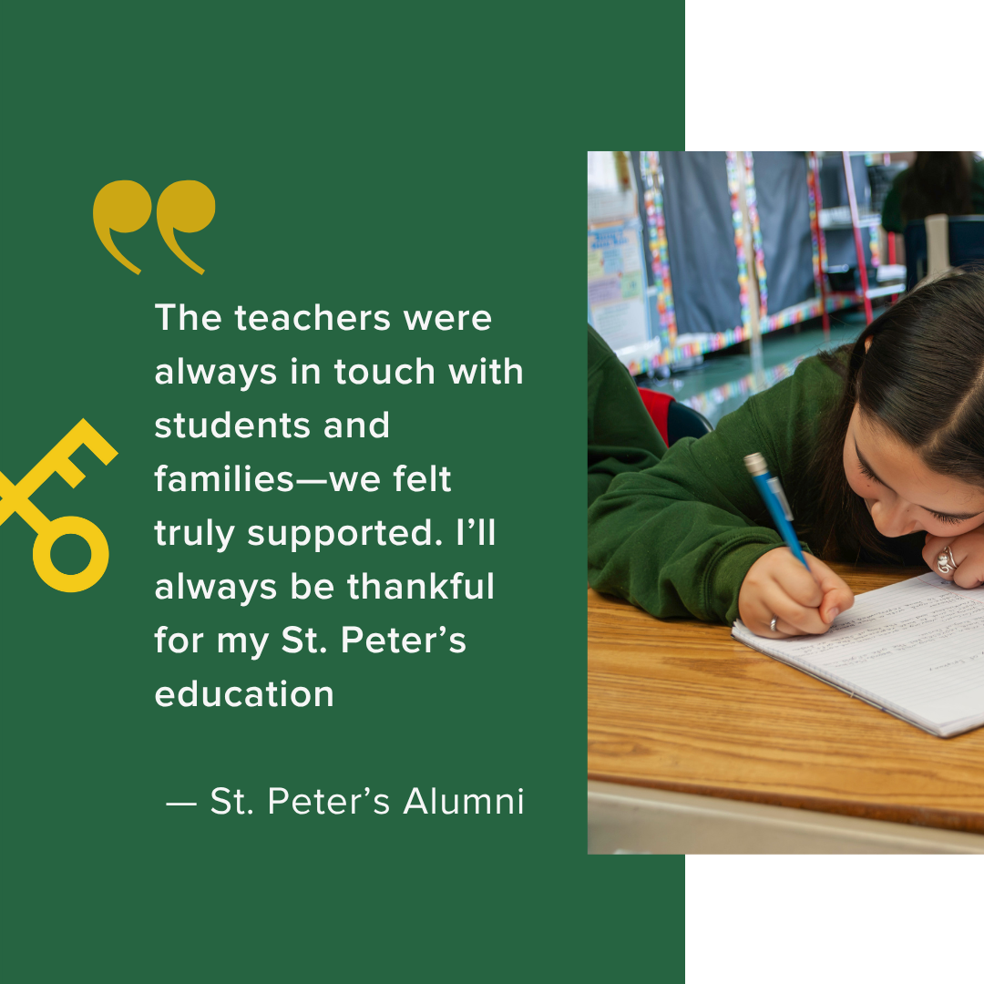  The teachers were always in touch with students and families—we felt truly supported. I’ll always be thankful for my St. Peter’s education    — St. Peter’s Alumni 