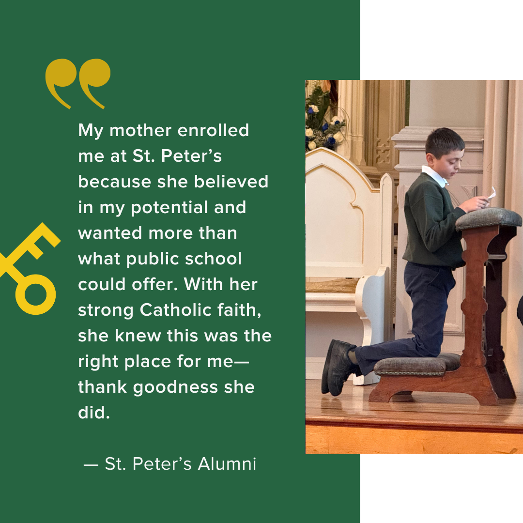  My mother enrolled me at St. Peter’s because she believed in my potential and wanted more than what public school could offer. With her strong Catholic faith, she knew this was the right place for me—thank goodness she did.    — St. Peter’s Alumni 