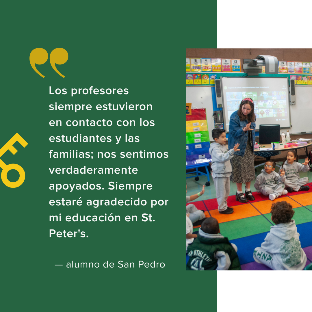  Los profesores siempre estuvieron en contacto con los estudiantes y las familias; nos sentimos verdaderamente apoyados. Siempre estaré agradecido por mi educación en St. Peter's.    — alumno de San Pedro 