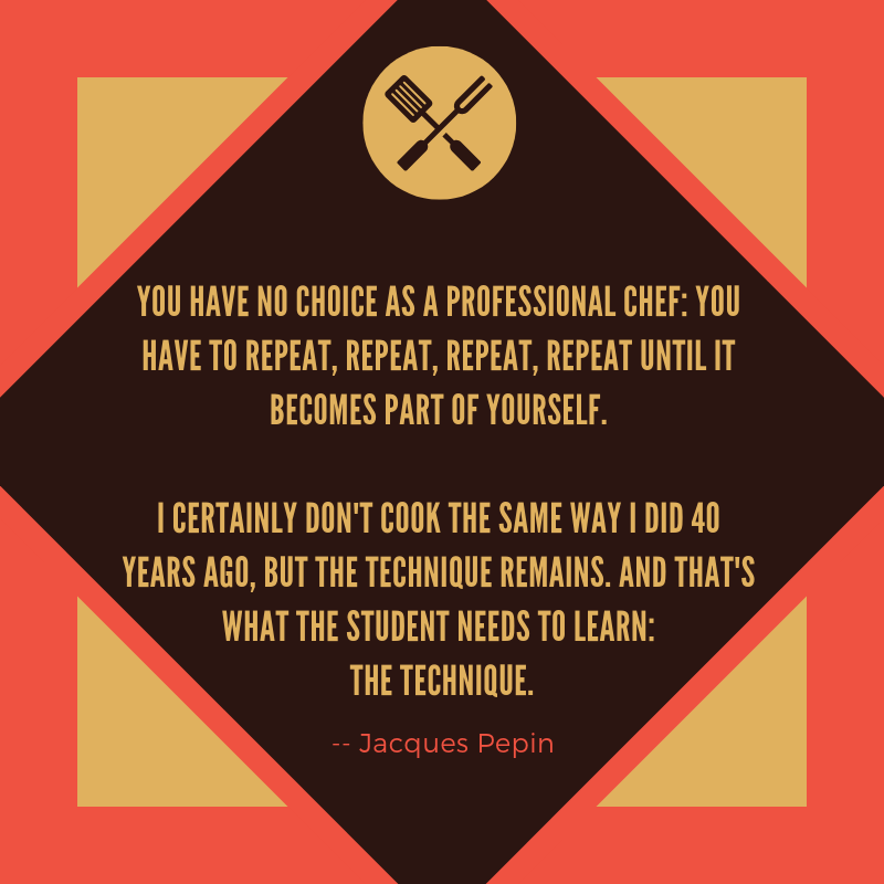You have no choice as a professional chef_ you have to repeat, repeat, repeat, repeat until it becomes part of yourself. I certainly don't cook the same way I did 40 years ago, but the technique remains. And that's w-2.png