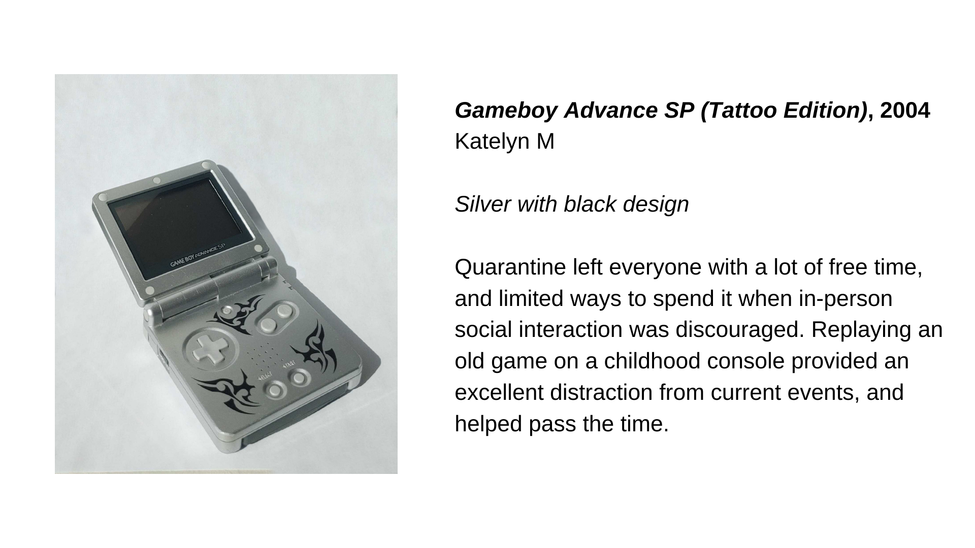  A silver Gameboy with black markings. Next to this, the text “Gameboy Advance SP (Tattoo Edition), 2004 - Katelyn M. Silver with black design. Quarantine left everyone with a lot of free time, and limited ways to spend it when in-person social inter