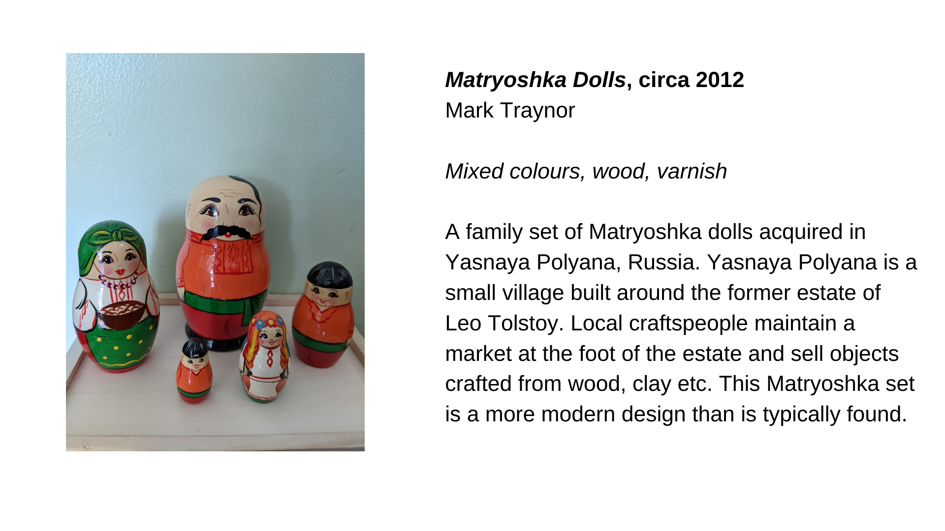  A set of 5 Matryoshka dolls. Next to this image, the etxt, “Matryoshka Dolls, circa 2012 - Mark Traynor. Mixed colours, wood, varnish. A family set of Matryoshka dolls acquired in Yasnaya Polyana, Russia. Yasnaya Polyana is a small village built aro