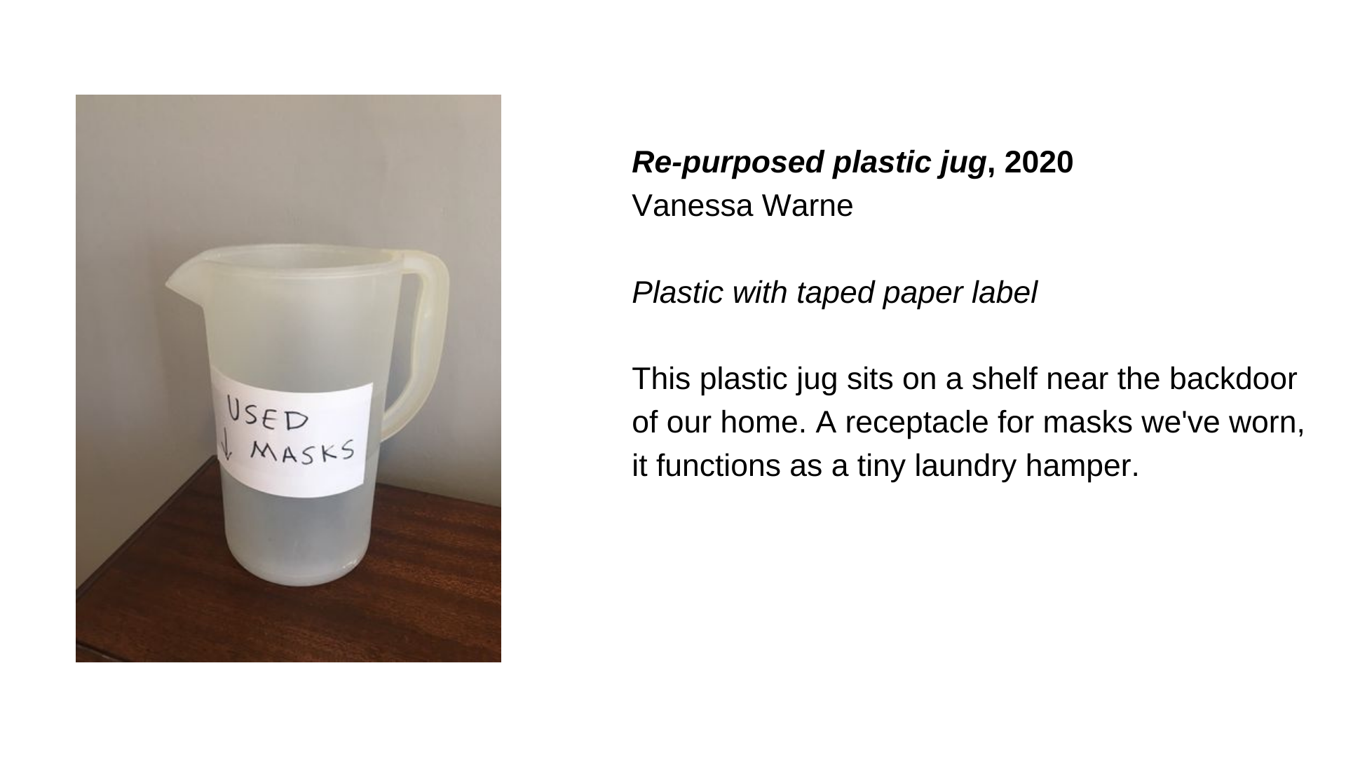  A plastic jug with a label that says “Used Masks”. The image is next to the text “Re-purposed plastic jug, 2020 - Vanessa Warne. This plastic jug sits on a shelf near the backdoor of our home. A receptacle for masks we've worn, it functions as a tin