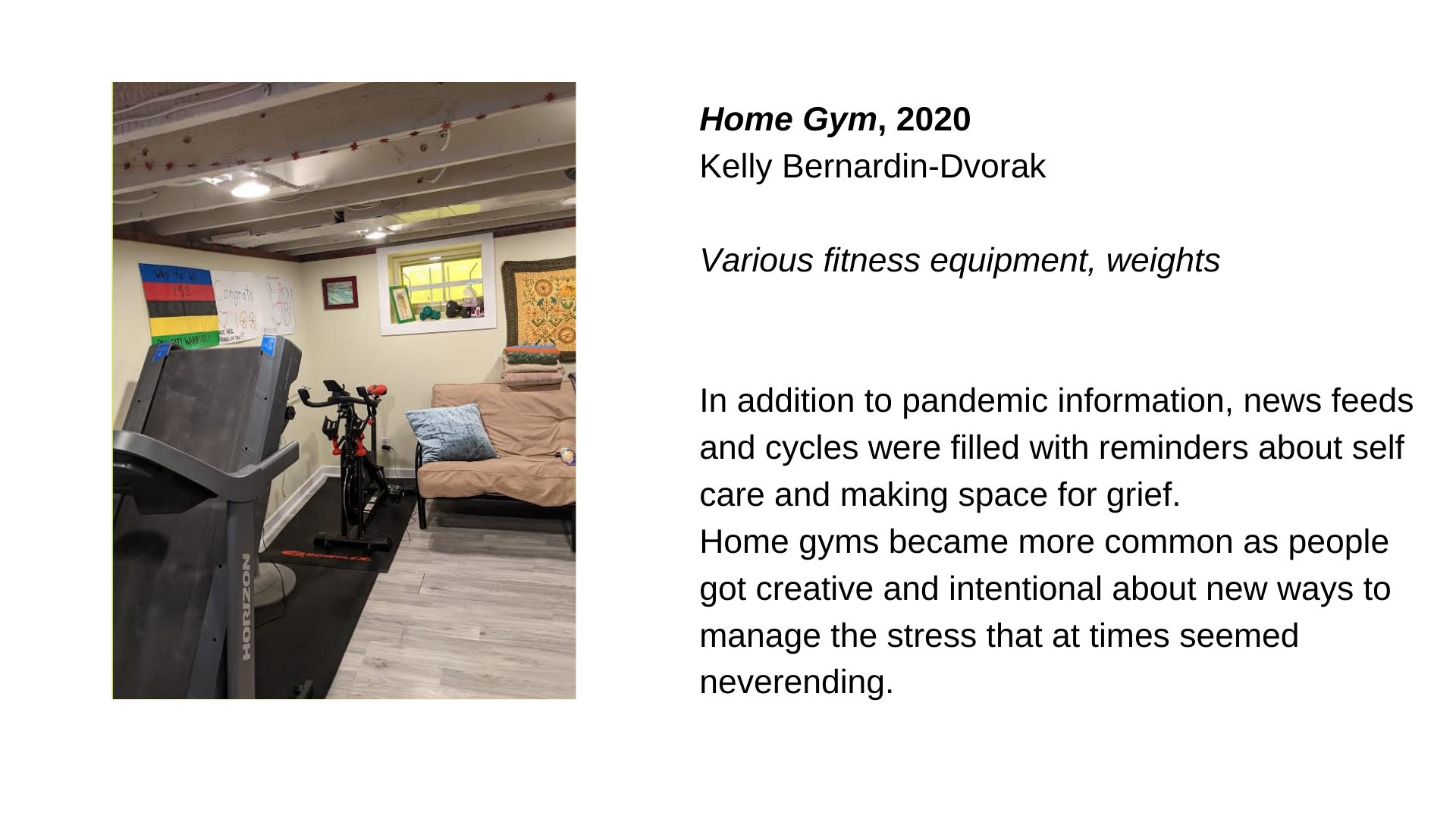  A treadmill and an elliptical in what appears to be a basement, next to a couch. Next to this, the text “Home Gym, 2020 - Kelly Bernardin-Dvorak. Various fitness equipment, weights.  In addition to pandemic information, news feeds and cycles were fi