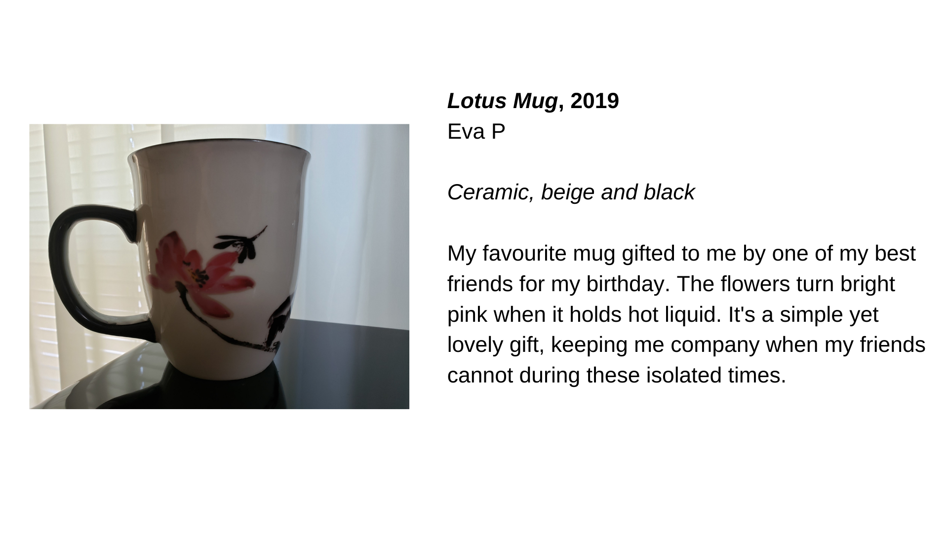  A mug with a flower painted on it. Next to this image, the text “Lotus Mug, 2019 - Eva P. Ceramic, beige and black. My favourite mug gifted to me by one of my best friends for my birthday. The flowers turn bright pink when it holds hot liquid. It's 