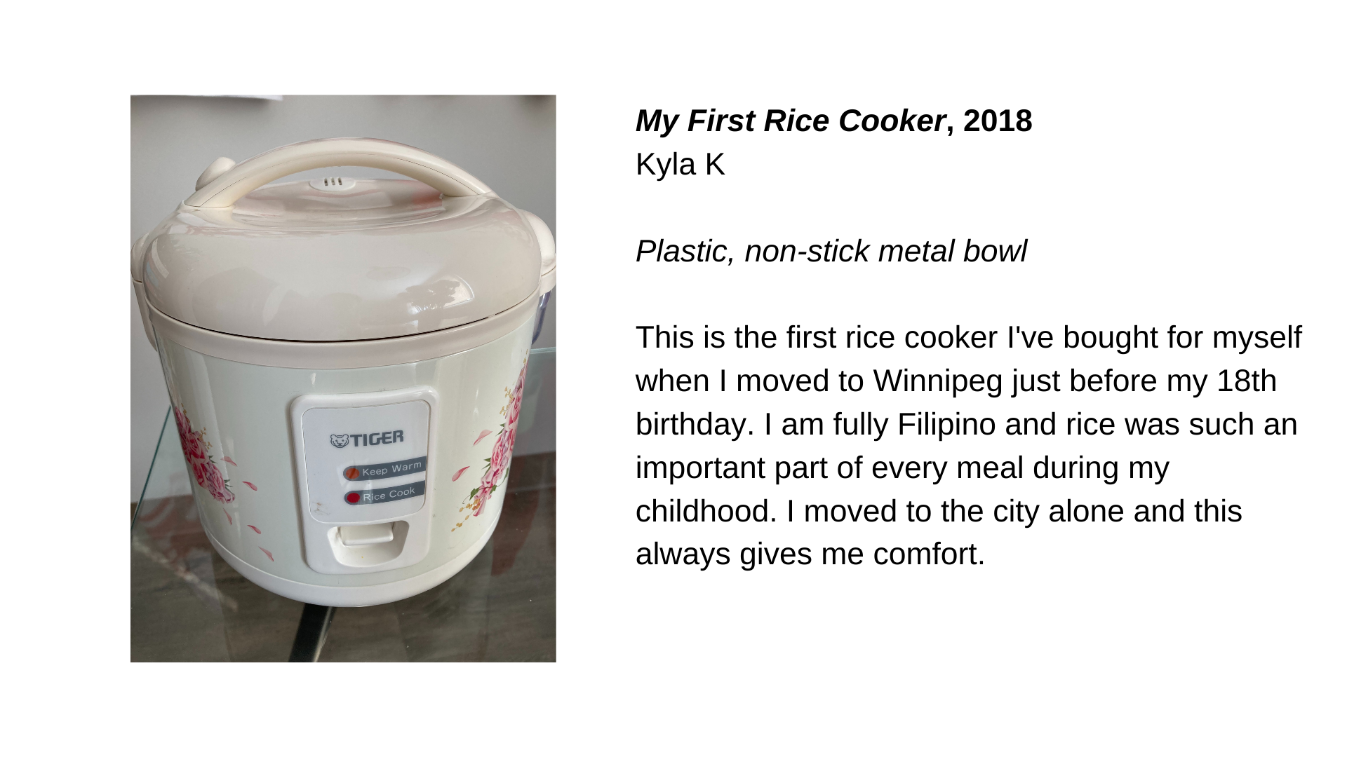  A white rice cooker with the following text next to it: “My First Rice Cooker, 2018 - Kyla K. Plastic, non-stick metal bowl. This is the first rice cooker I've bought for myself when I moved to Winnipeg just before my 18th birthday. I am fully Filip