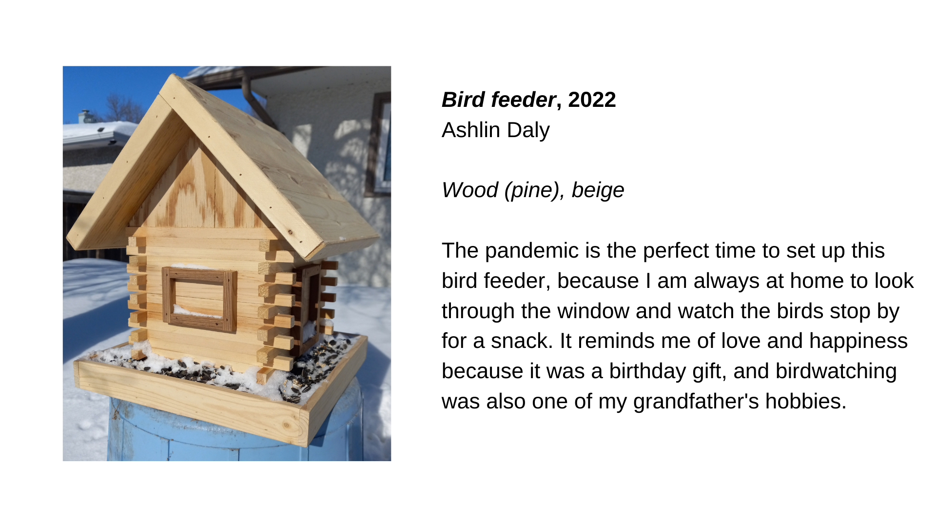  A wooden bird feeder in the snow. Next to that image is the text, “Bird Feeder, 2022 - Ashlin Daly. Wood (pine), beige. The pandemic is the perfect time to set up this bird feeder, because I am always at home to look through the window and watch the