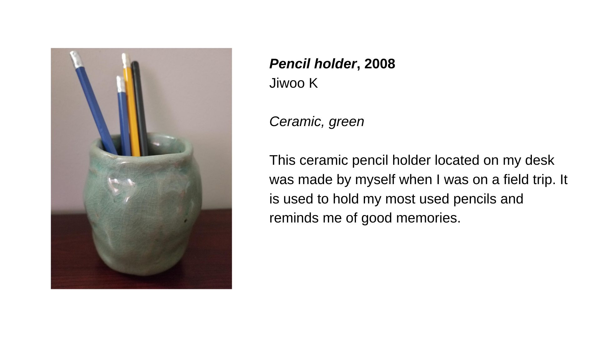  A green ceramic vessel with pencils in it. Next to this image is the text, “Pencil Holder, 2008 - Jiwoo K. Ceramic, green. This ceramic pencil holder located on my desk was made by myself when I was on a field trip. It is used to hold my most used p