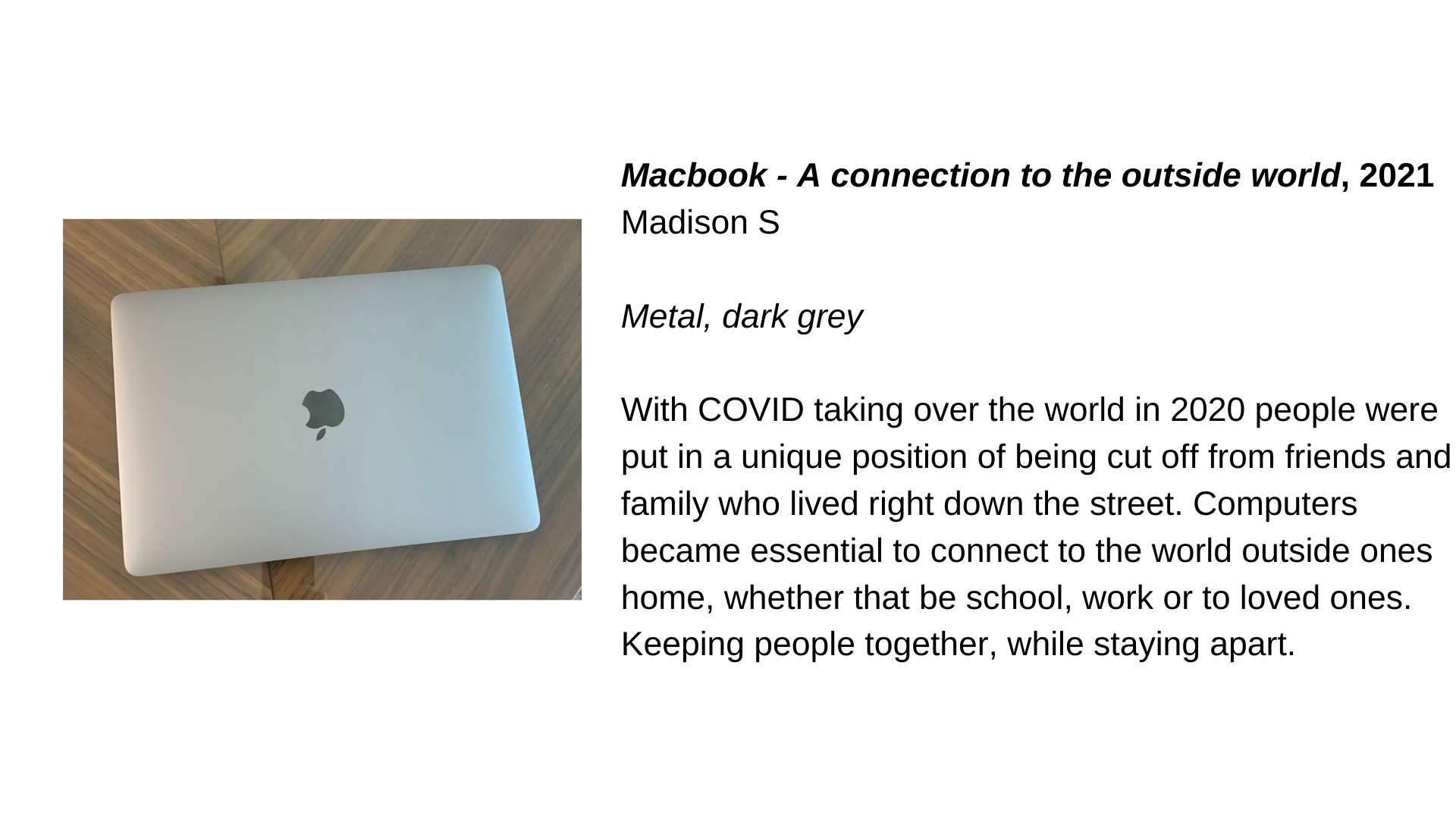  A shut MacBook from above next to the text, “Macbook - A connection to the outside world, 2021 - Madison S. Metal, dark grey. With COVID taking over the world in 2020 people were put in a unique position of being cut off from friends and family who 