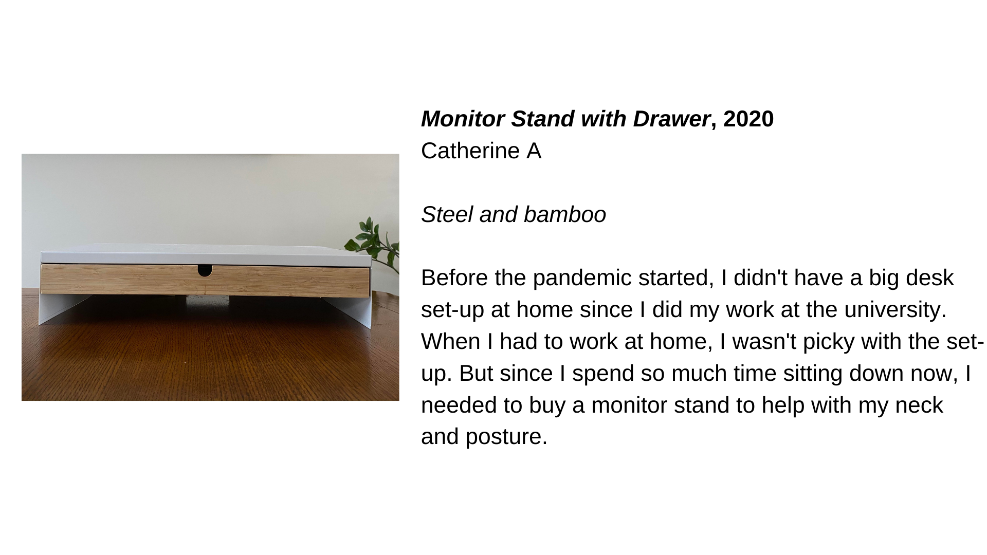  A white wooden monitor stand next to the text “Monitor Stand with Drawer, 2020 - Catherine A. Steel and bamboo. Before the pandemic started, I didn't have a big desk set-up at home since I did my work at the university. When I had to work at home, I