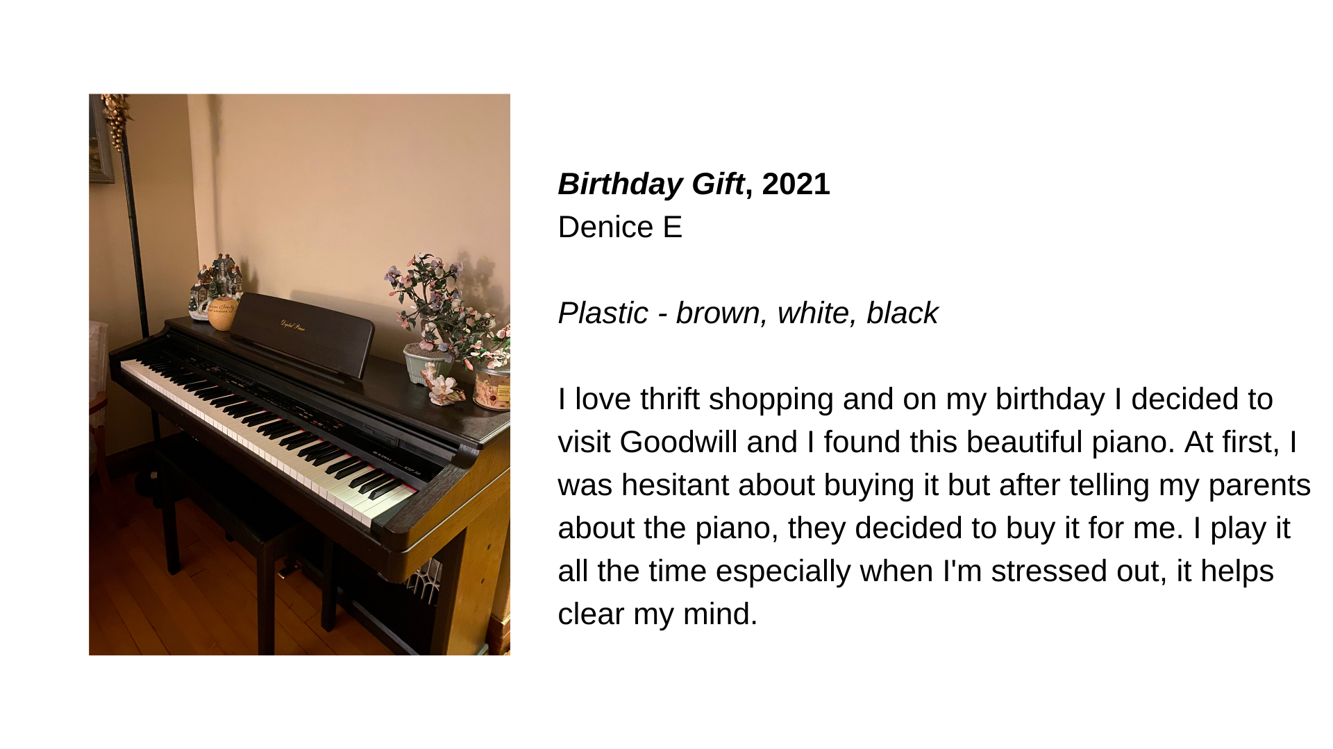  A keyboard with potted plants on its back. Next to this image, the text “Birthday Gift, 2021 - Denice E. Plastic - brown, white, black. I love thrift shopping and on my birthday I decided to visit Goodwill and I found this beautiful piano. At first,