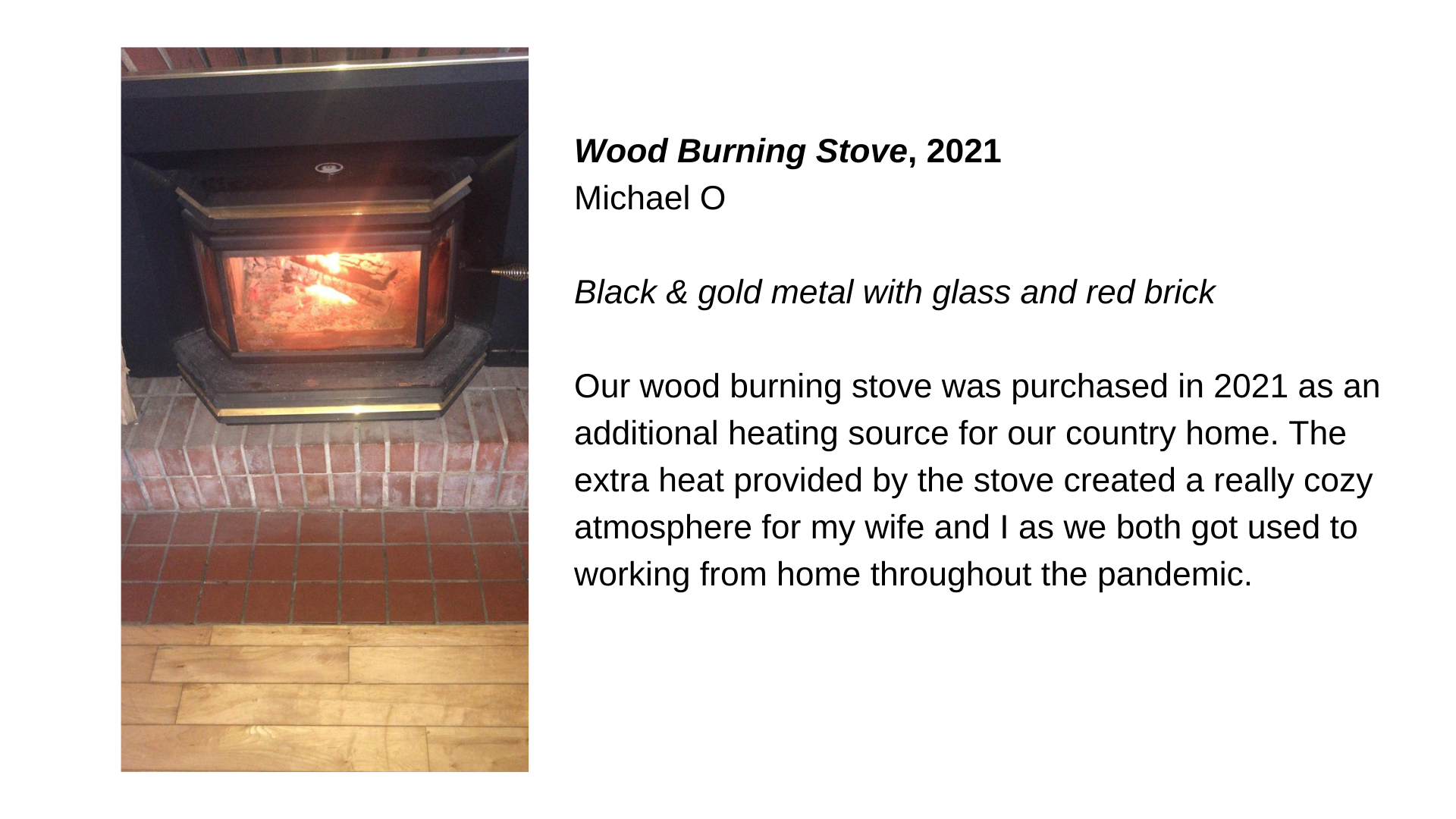  A wood burning stove with the text “Wood burning stove, 2021 - Michael O. Black and gold metal with glass and red brick. Our wood burning stove was purchased in 2021 as an additional heating source for our country home. The extra heat provided by th