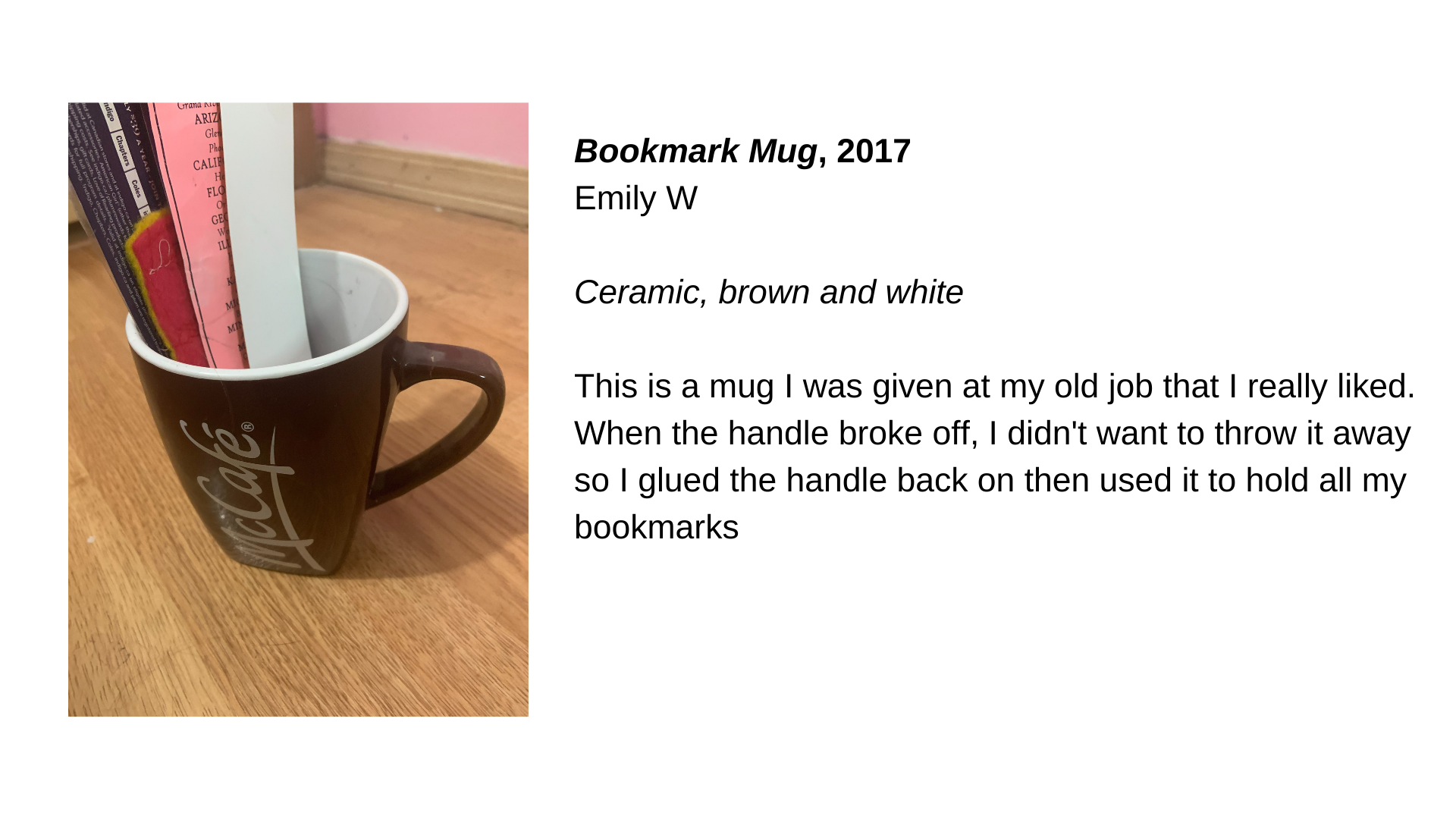  A brown mug with the word “McCafe” on it and bookmarks in it. Next to this image is the text “Bookmark Mug, 2017. Emily W. Ceramic, brown and white. This is a mug I was given at my old job that I really liked. When the handle broke off, I didn't wan