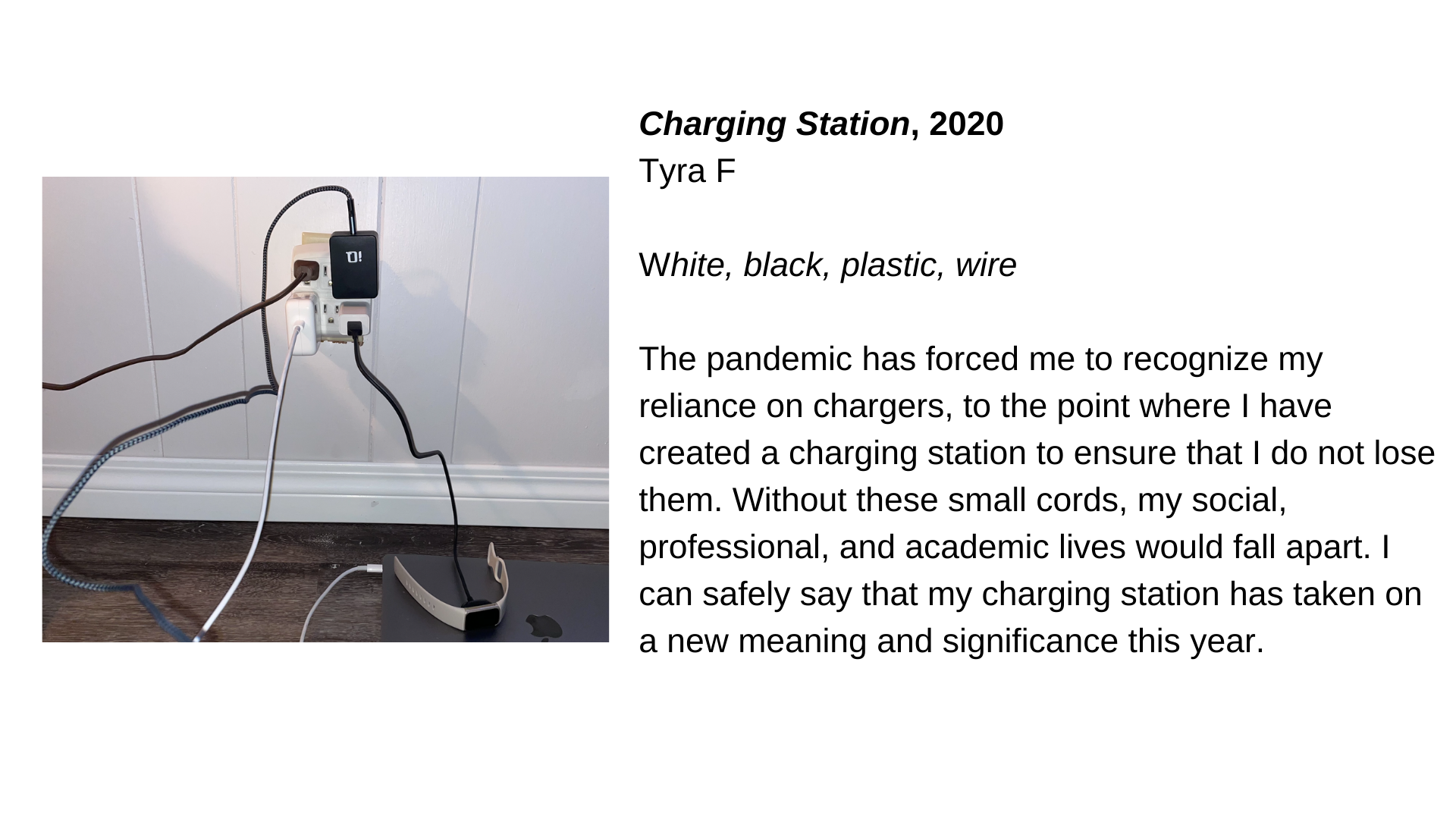  An image of several things plugged into an outlet next to the text, “Charging Station, 2020 - Tyra F. White, black, plastic, wire. The pandemic has forced me to recognize my reliance on chargers, to the point where I have created a charging station 