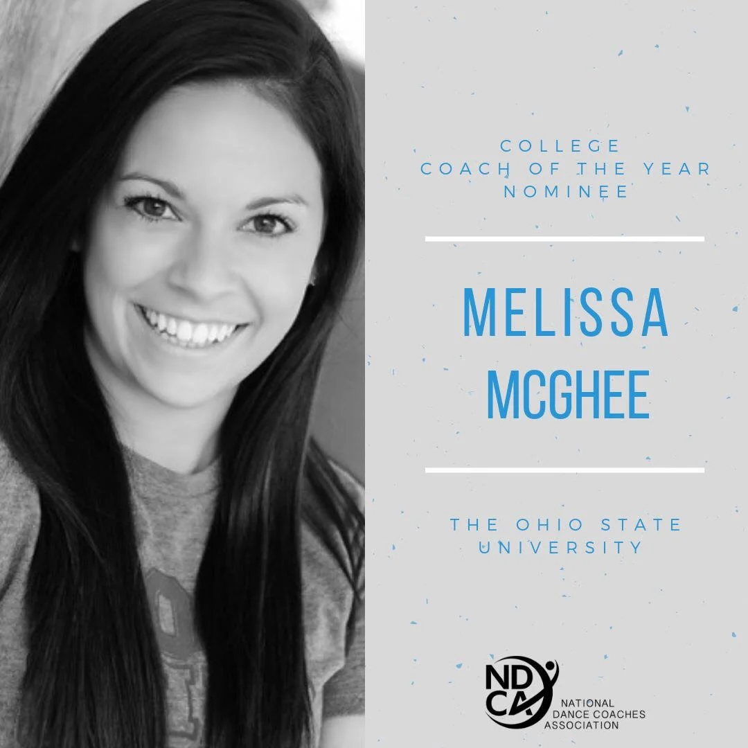 Meet Melissa McGhee - College Coach of the Year Nominee Melissa McGhee is a graduate of The Ohio State University where she obtained a B.A. in Business Administration. She has coached The Ohio State University Dance Team for the past eight seasons. Under her direction, the team has consistently placed in the top five at the UDA Collegiate National Championship and won the D1A Jazz Division in 2018 and the D1A Pom Division in 2018 and 2019. After sixteen years of studio training, she now choreographs/consults for teams nationally and judges for dance competitions including NDA, UDA, AmeriDance, Showcase America, OASSA, and USASF Dance Worlds. Here is what Melissa’s nominator had to say about her. "Under her direction, Melissa led The Ohio State Dance Team to their first ever UDA National Championship title in both Division 1A Pom and Jazz at the 2018 national competition - something that has never been done in the history of OSU dance program. Additionally, she and her dancers were awarded one of The Ohio State University’s highest alumni awards, the E. Gordon Gee Spirit of Ohio State Alumni Award, for personifying excellence in representing OSU at school events, in the community, and on the national stage. She was instrumental in the formation of The Ohio State Dance Team Alumni Association which provides support and scholarships for the current dance team and former members." "Melissa has created a culture based on hard work, respect for self, respect for others, and a camaraderie that I have not seen in many other programs. She is constantly giving constructive feedback in a way that not only supports the athletes but is an effective leader that just gets it. While Melissa always has high expectations of her athletes, she also provides a number of resources to allow them to grow and progress each and every day."