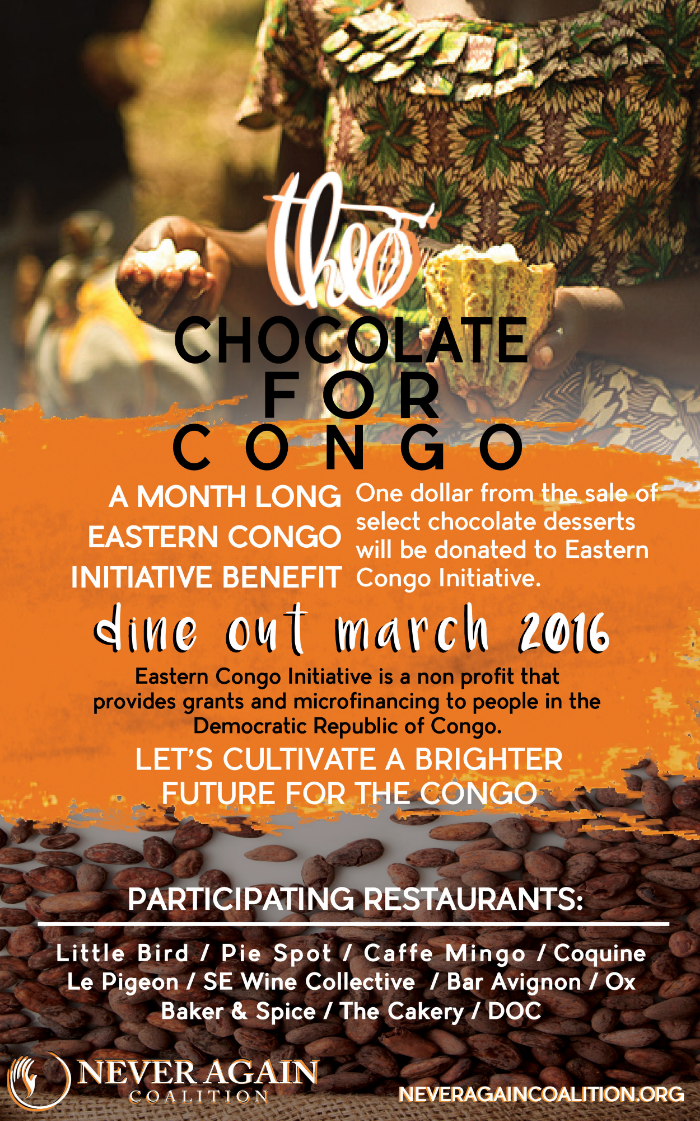 3rd ANNUAL CHOCOLATE FOR CONGO BENEFIT RETURNS THIS MARCH 11 Portland restaurants and bakeries to feature chocolate desserts all month long to raise funds for the Eastern Congo Initiative This March, indulge in a chocolate dessert at one of your favorite bakeries or restaurants and help people in the Democratic Republic of Congo (DRC). The 3rd Annual Chocolate for Congo Benefit will be taking place for the entire month of March . This year, there are eleven restaurants and bakeries participating to raise money. Dine at any or all participating locations in March and help cultivate a brighter future for the DRC. One dollar from the sale of select chocolate desserts will be donated to Eastern Congo Initiative , the first U.S. based advocacy and grant-making initiative wholly focused on working with and for the people of eastern Congo. Theo Chocolate is donating chocolate for the benefit and local non-profit Never Again Coalition is also sponsoring the event. Dine out at any of these locations to support Chocolate for the Congo in March: Bar Avignon , Baker & Spice , The Cakery , Caffe Mingo , Coquine , DOC , Le Pigeon , Little Bird Bistro , Ox , Pie Spot and SE Wine Collective . Here’s a sneak peak into what some of the pastry chefs will be making; Nora Antene of Le Pigeon will be making a truffled chocolate chip ice cream sandwich with butterscotch pudding and fresh Oregon truffles. Baker & Spice and The Cakery will be serving flourless chocolate cakes & cake-lets according to founder Julie Richardson. Althea Potter, chef at SE Wine Collective will be making warm gooey chocolate chip cookies for two with sea salt caramel and cream. Bar Avignon’s Eric Joppie will be serving up mud pie sundaes. Not to be missed are the milk chocolate chess pie holes at Pie Spot.