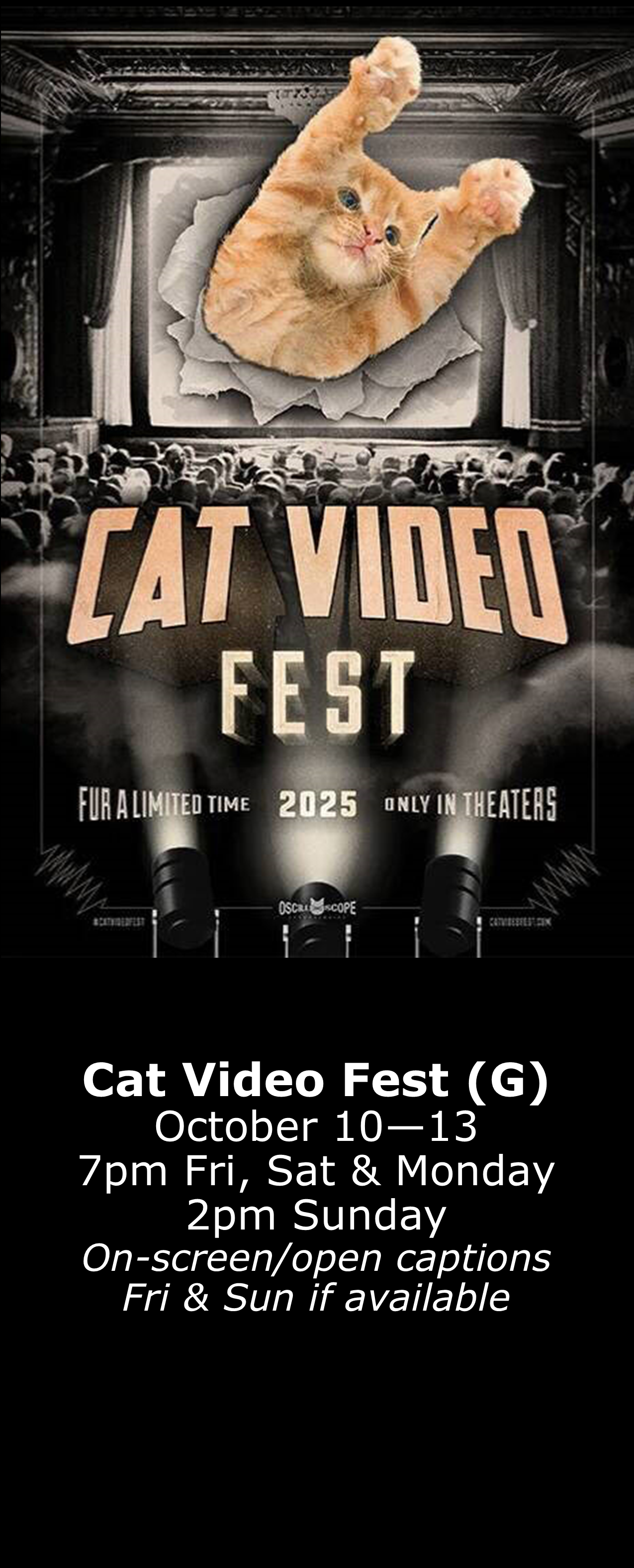 Cat Video Fest (G) October 10 - 13 7pm Fri, Sat, & Mon 2pm Sun On-screen captions Friday & Sunday A portion of proceeds benefit Pets Without Parents