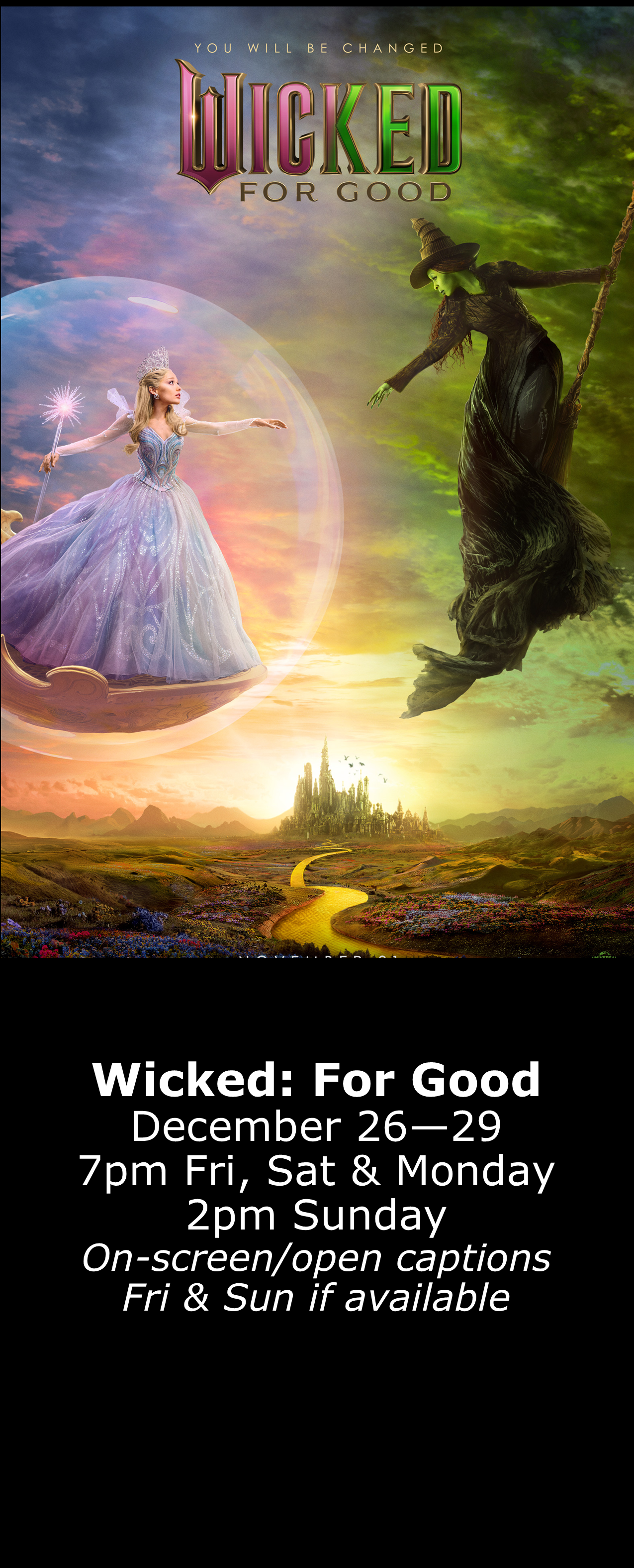  Wicked: For Good (PG) Dec. 26 - 29 7pm Fri, Sat, Mon. 2pm Sun. Open captions on Fridays &amp; Sundays when available 