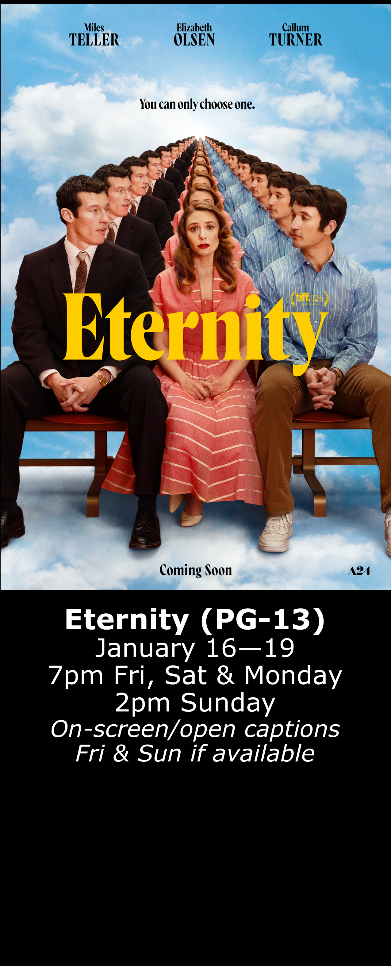  Eternity (PG-13) Jan. 16 - 19 7pm Fri, Sat, Mon. 2pm Sun. Open captions on Fridays &amp; Sundays when available 