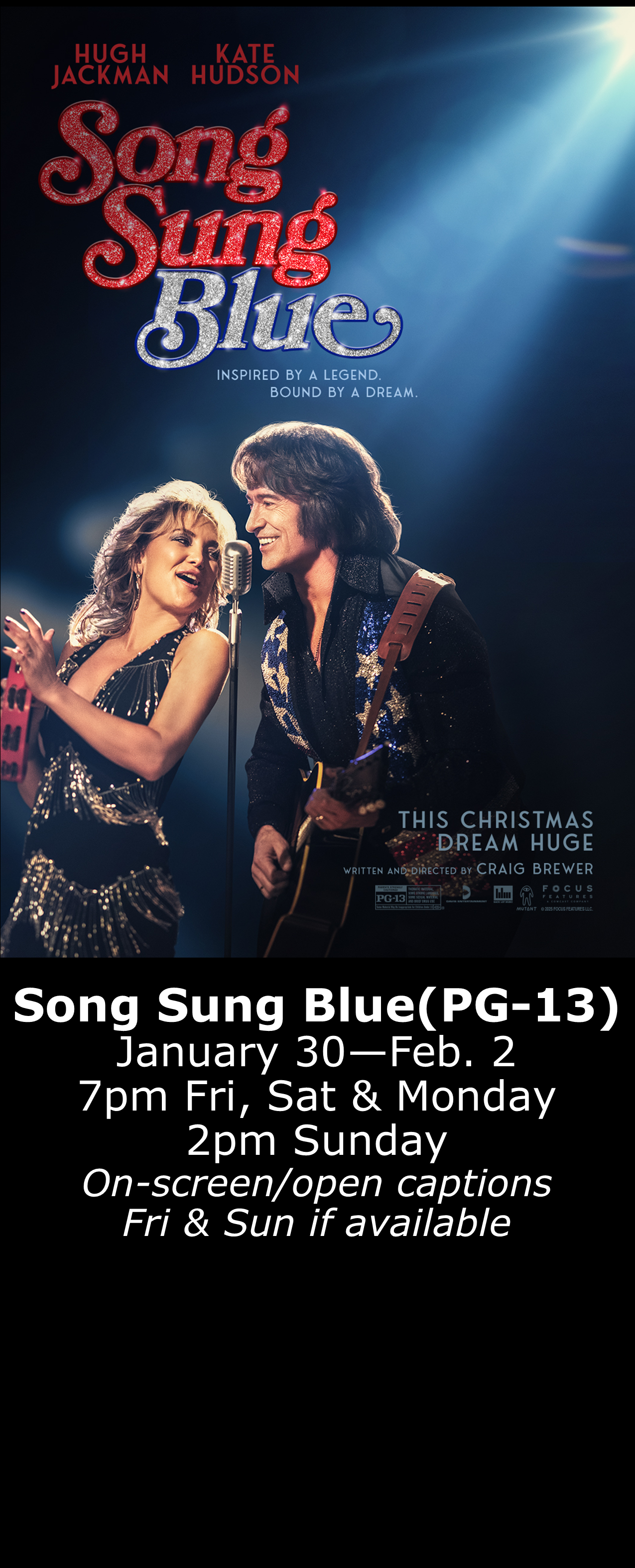  Song Sung Blue (PG-13) Jan. 30 - Feb, 2 7pm Fri, Sat, Mon. 2pm Sun. Open captions on Fridays &amp; Sundays when available 