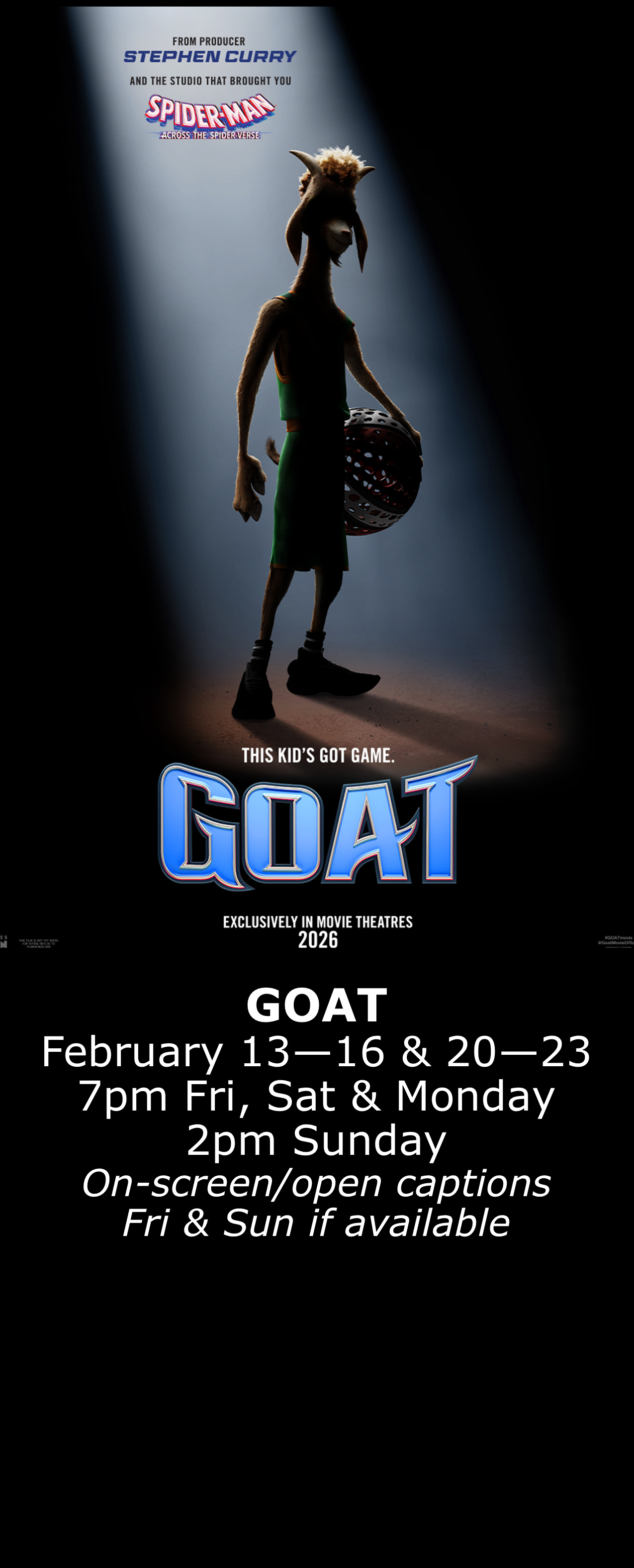  GOAT Feb. 13 - 16 &amp; 20 - 23 7pm Fri, Sat, Mon. 2pm Sun. Open captions on Fridays &amp; Sundays when available 