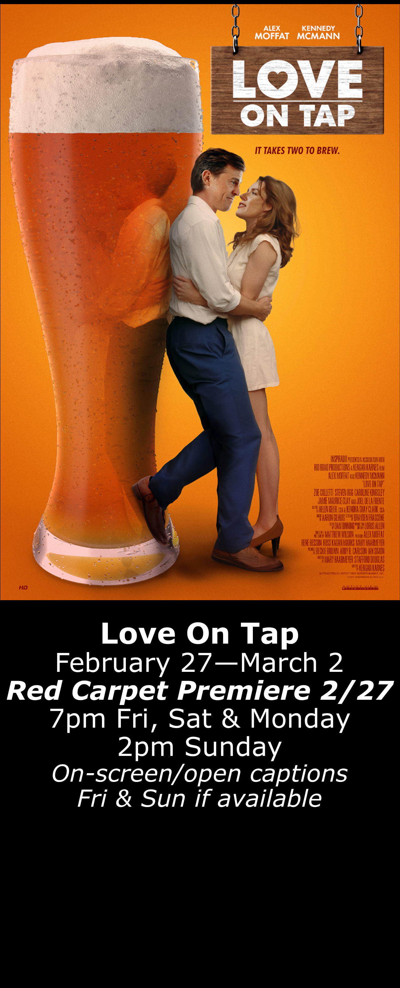  Love on Tap Feb. 27 - March 2 -Special Red Carpet Premiere 2/27- 7pm Fri, Sat, Mon. 2pm Sun. Open captions on Fridays &amp; Sundays when available 