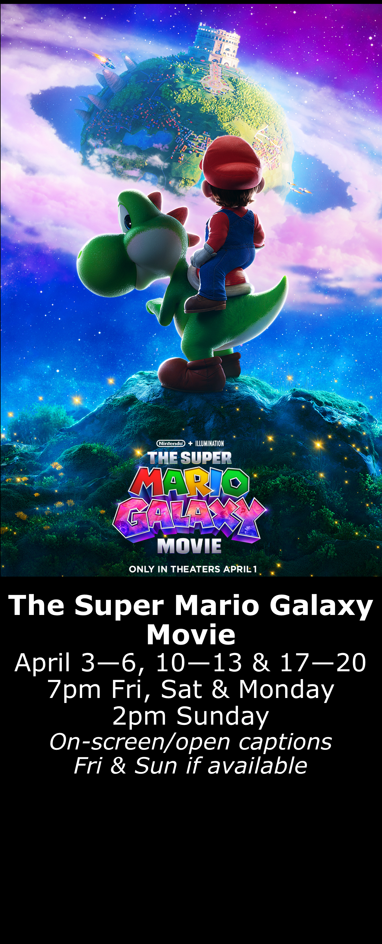  The Super Mario Galaxy Movie (PG) April 3 - 6, 10 - 13 &amp; 17 - 20  7pm Fri, Sat, Mon. 2pm Sun. Open captions on Fridays &amp; Sundays when available 