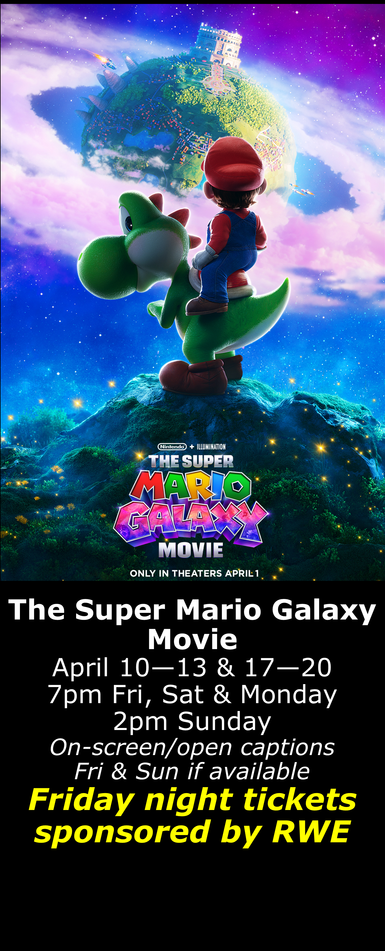  The Super Mario Galaxy Movie (PG) April 10 - 13 &amp; 17 - 20  7pm Fri, Sat, Mon. 2pm Sun. Open captions on Fridays &amp; Sundays when available  Friday shows sponsored by RWE  