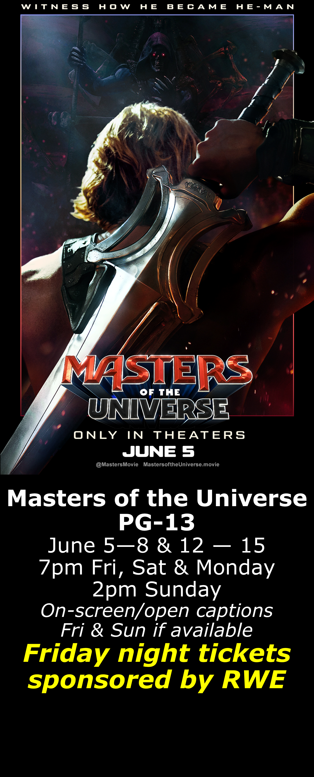  Masters of the Universe (PG-13) June 5 - 8 &amp; 12 - 15  7pm Fri, Sat, Mon. 2pm Sun. Open captions on Fridays &amp; Sundays when available  Friday shows sponsored by RWE  