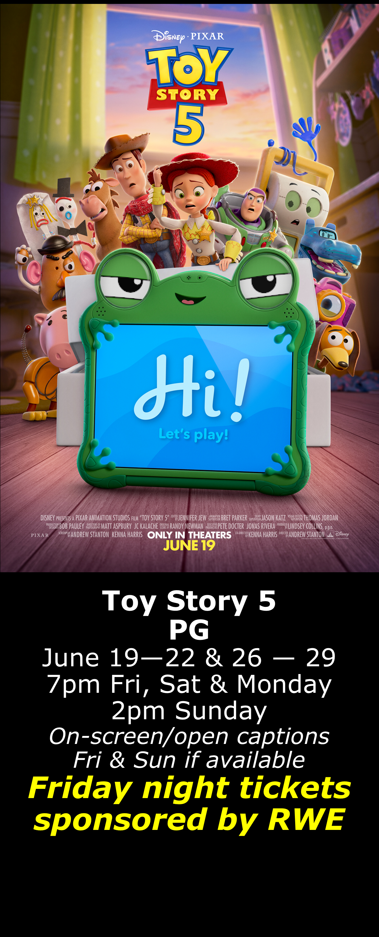  Toy Story 5 (PG) June 19 - 22 &amp; 26 - 29 7pm Fri, Sat, Mon. 2pm Sun. Open captions on Fridays &amp; Sundays when available  Friday shows sponsored by RWE  
