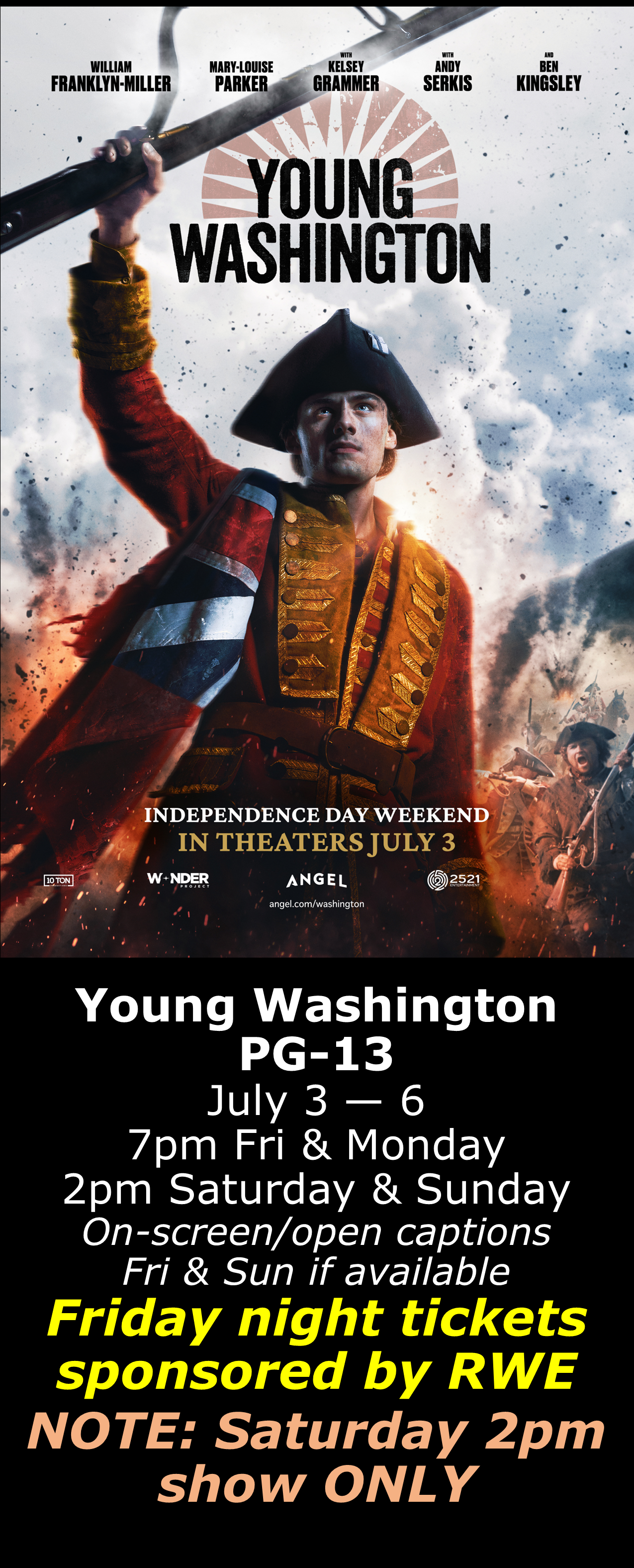  Young Washington (PG-13) July 3 - 6 7pm Fri &amp; Mon. 2pm Sat &amp; Sun. Open captions on Fridays &amp; Sundays when available  Friday shows sponsored by RWE  NOTE: Saturday show is at 2pm ONLY. 