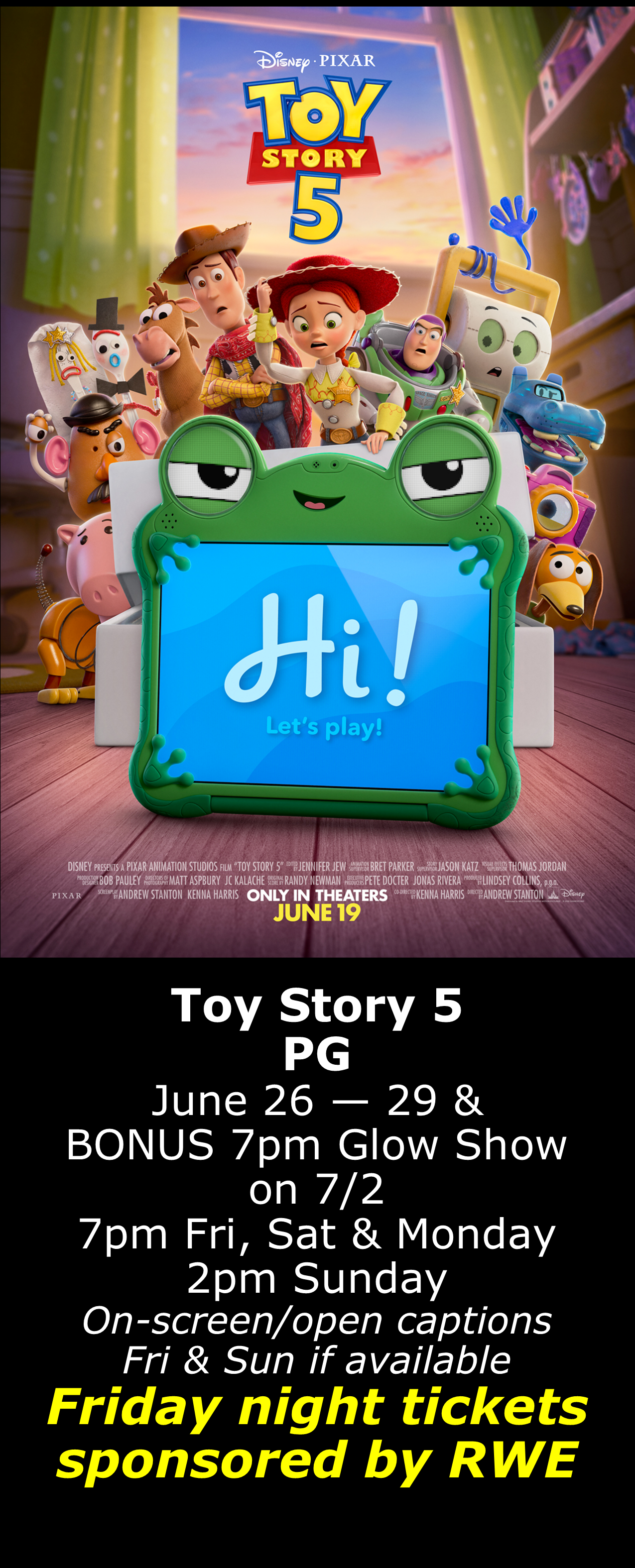  Toy Story 5 (PG) June 26 - 29 7pm Fri, Sat, Mon. 2pm Sun. -BONUS glow show at 7pm Thursday 7/2- Open captions on Fridays &amp; Sundays when available  Friday shows sponsored by RWE  