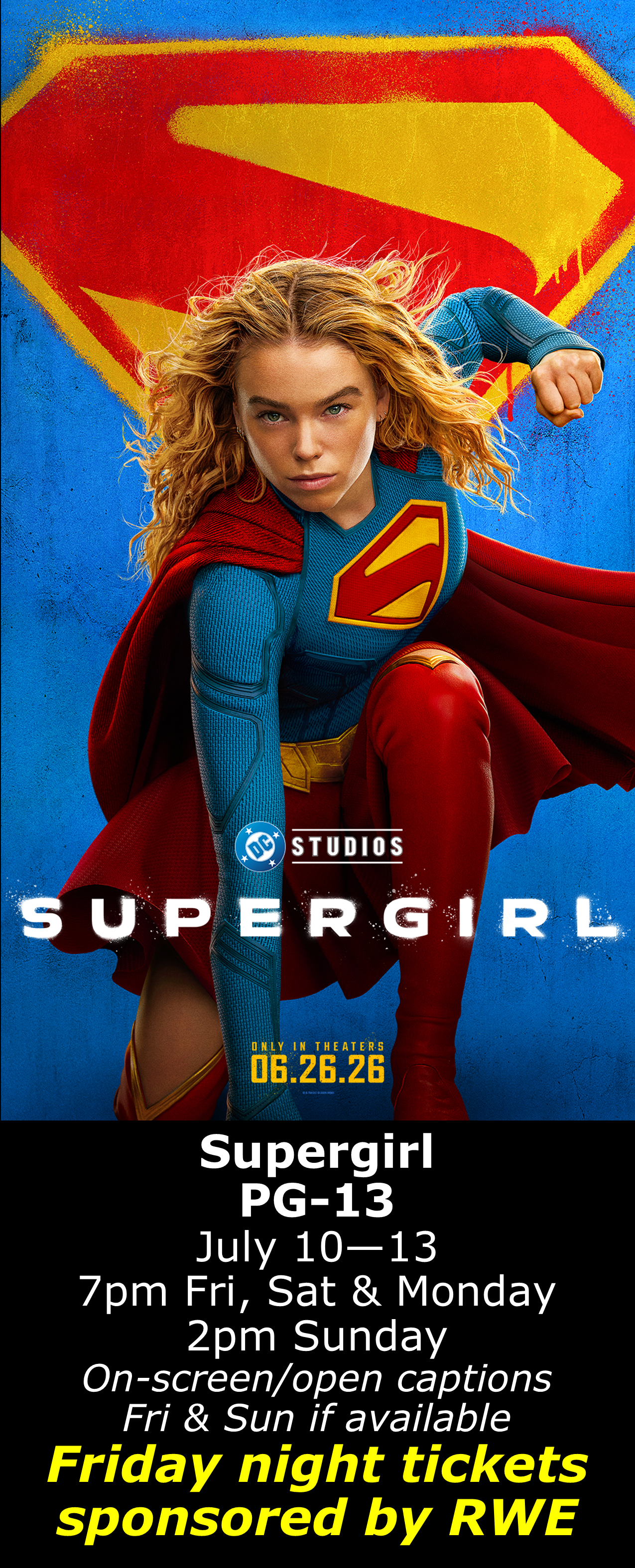  Supergirl (PG-13) July 10 - 13 7pm Fri, Sat &amp; Mon. 2pm Sun. Open captions on Fridays &amp; Sundays when available  Friday shows sponsored by RWE  