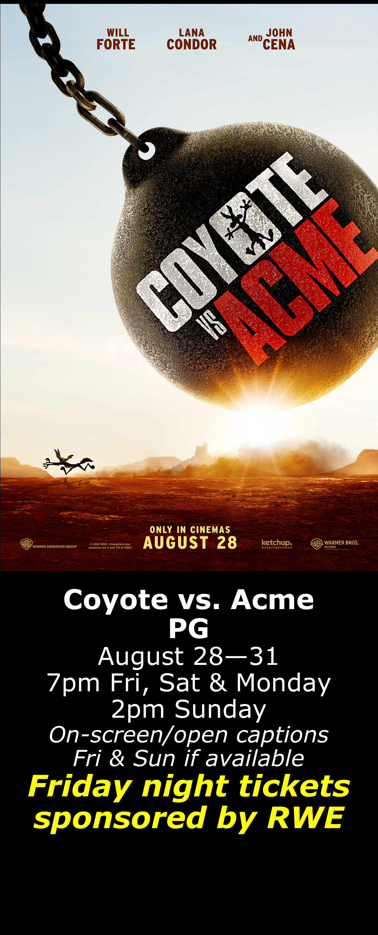  Coyote vs. Acme (PG) August 28 - 31  7pm Fri, Sat &amp; Mon. 2pm Sun. Open captions on Fridays &amp; Sundays when available  Friday shows sponsored by RWE  