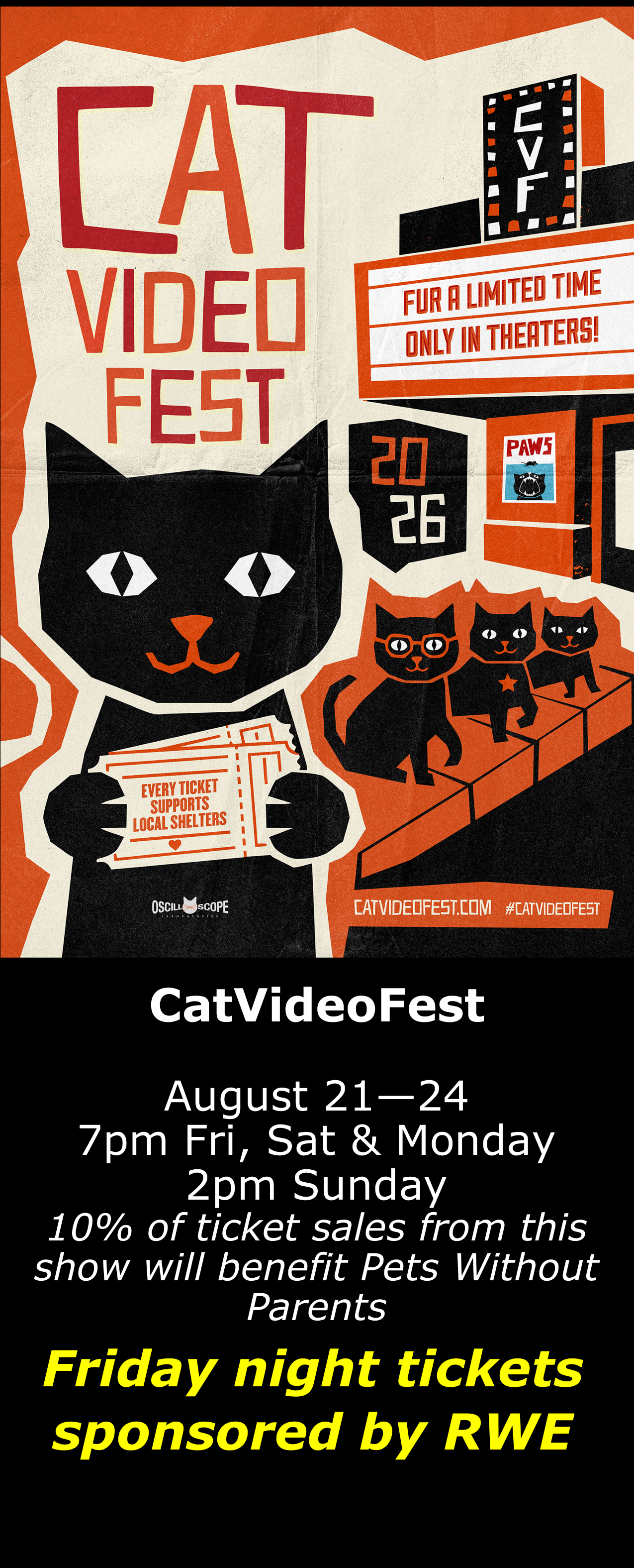  CatVideoFest 2026 August 21 - 24  7pm Fri, Sat &amp; Mon. 2pm Sun. Open captions on Fridays &amp; Sundays when available  Friday shows sponsored by RWE  10% of all ticket sales benefit Pets Without Parents 
