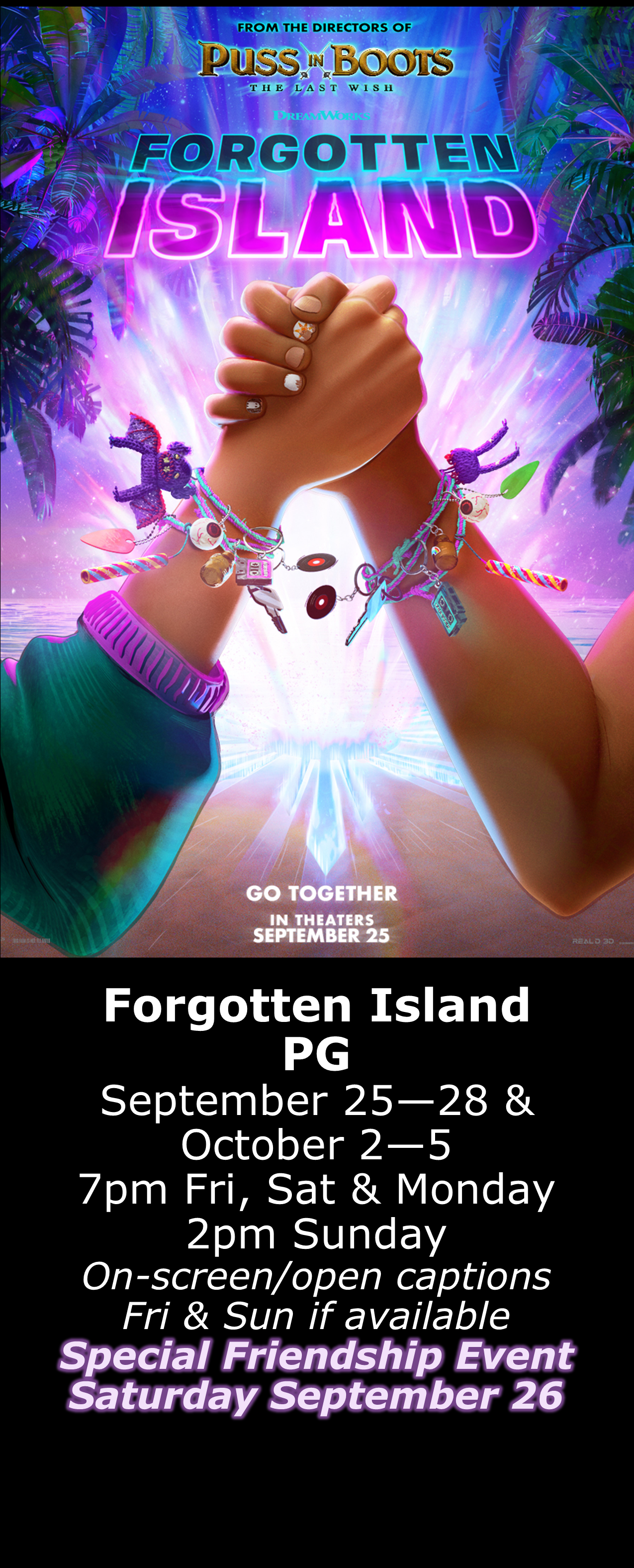  Forgotten Island (PG) Sept. 25 - 28 &amp; Oct. 2 - 5  7pm Fri, Sat &amp; Mon. 2pm Sun. Open captions on Fridays &amp; Sundays when available  Special Friendship Event Sept. 26 