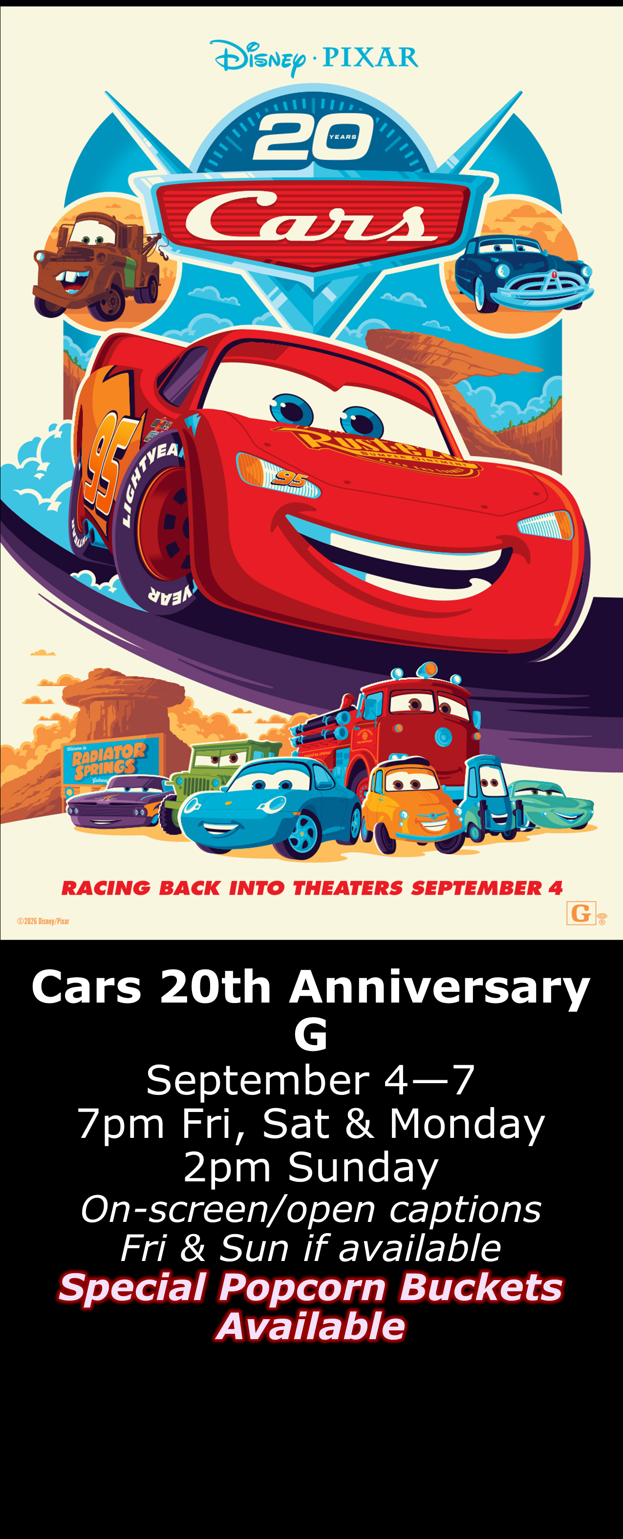  Cars 20th Anniversary Show (G) Sept. 4 - 7  7pm Fri, Sat &amp; Mon. 2pm Sun. Open captions on Fridays &amp; Sundays when available  -Special Popcorn Buckets Available- 