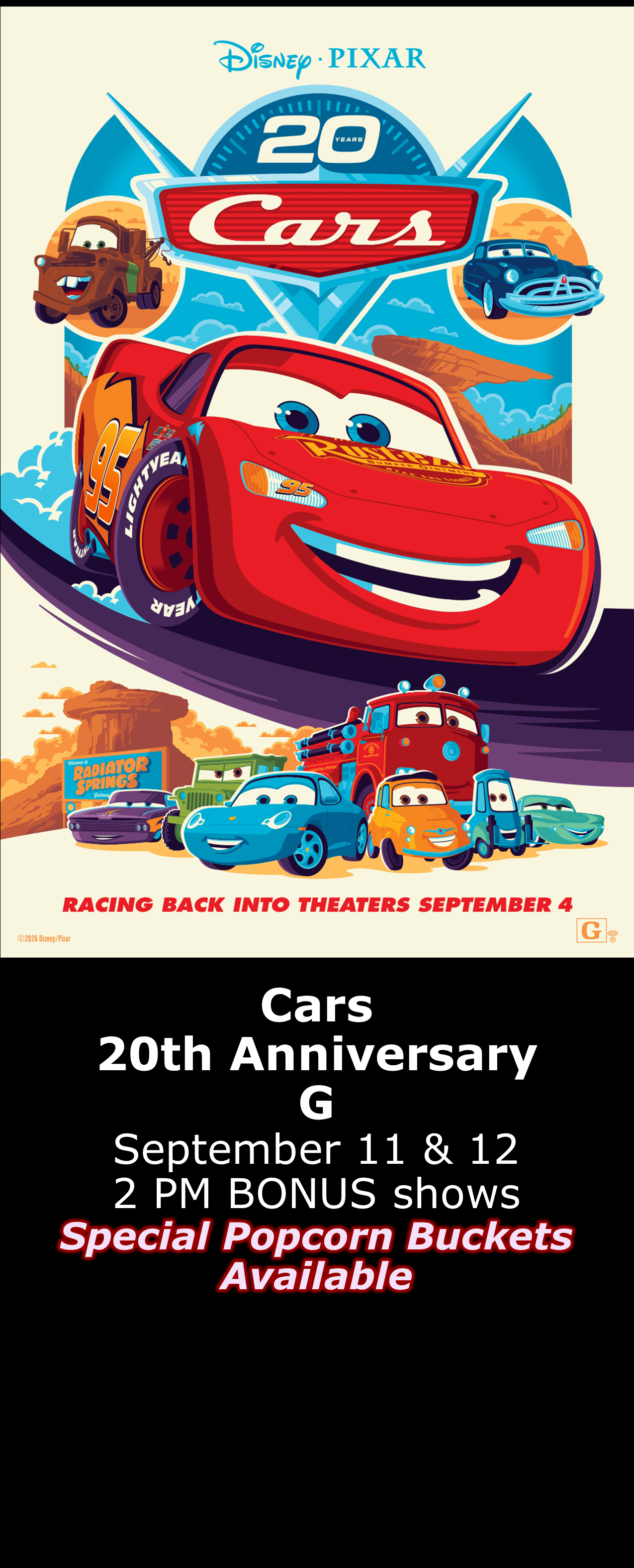 Cars 20th Anniversary Show (G) Bonus shows Sept. 11 &amp; 12  2pm -Special Popcorn Buckets Available- 