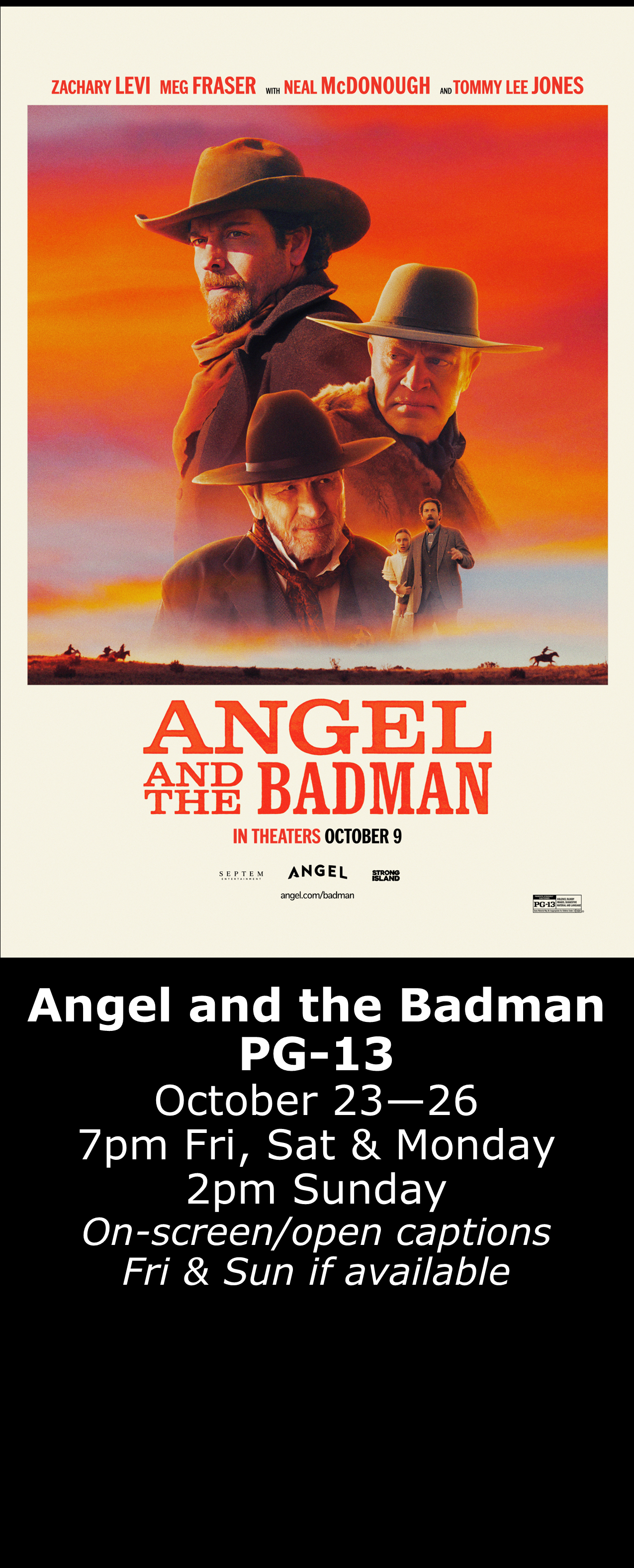  Angel and the Badman (PG-13) Oct. 23 - 26  7pm Fri, Sat &amp; Mon. 2pm Sun. Open captions on Fridays &amp; Sundays when available   