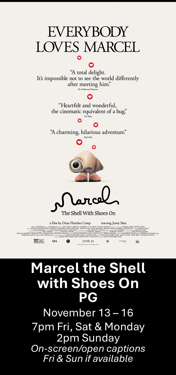  Marcel the Shell with Shoes On (PG) Nov. 13 - 16  7pm Fri, Sat &amp; Mon. 2pm Sun. Open captions on Fridays &amp; Sundays when available   