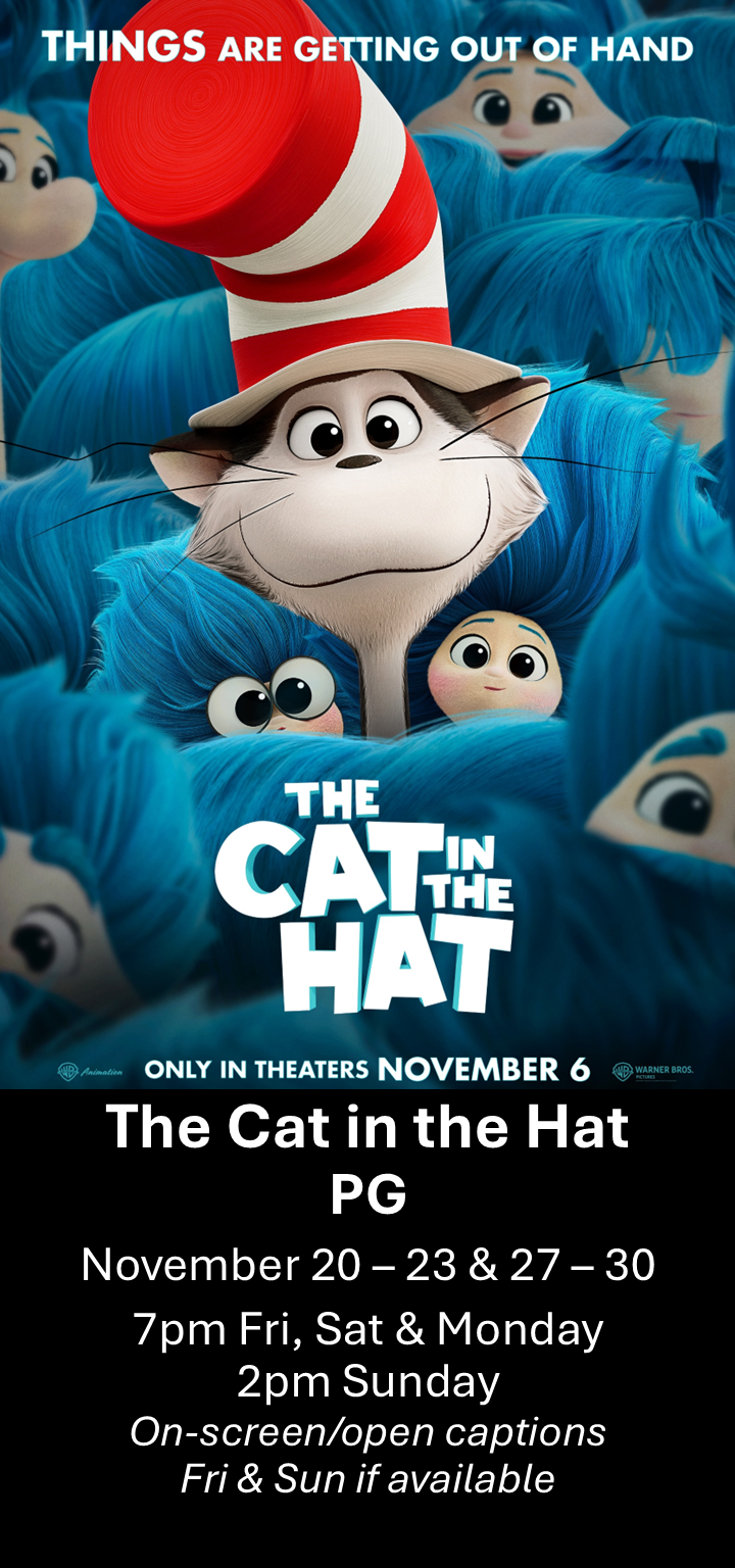  The Cat in the Hat (PG) Nov. 20 - 23 &amp; 27 - 30  7pm Fri, Sat &amp; Mon. 2pm Sun. Open captions on Fridays &amp; Sundays when available   