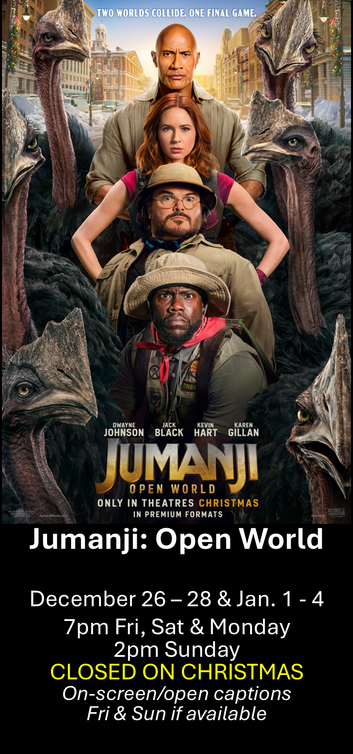  Jumanji: Open World Dec. 26 - 28 &amp; Jan. 1 -4  -NO SHOW CHRISTMAS-  7pm Fri, Sat &amp; Mon. 2pm Sun. Open captions on Fridays &amp; Sundays when available   