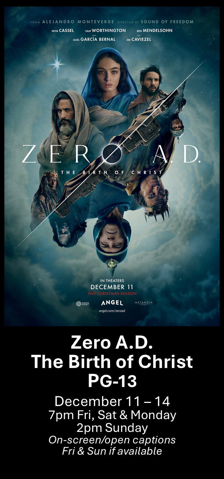  Zero A.D. The Birth of Christ (PG-13) Dec. 11 - 14 7pm Fri, Sat &amp; Mon. 2pm Sun. Open captions on Fridays &amp; Sundays when available   