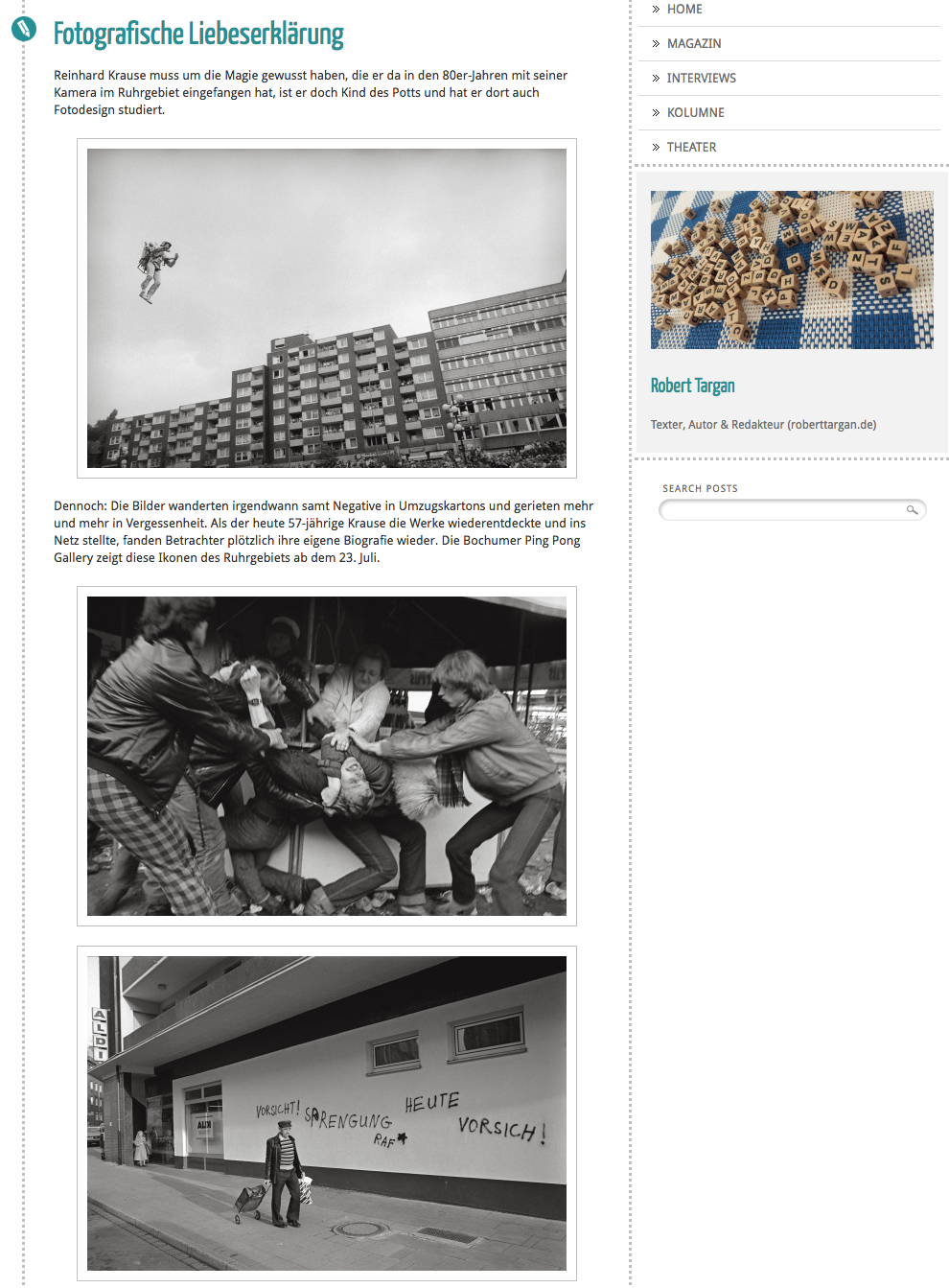 Fotografische Liebeserklärung Reinhard Krause muss um die Magie gewusst haben, die er da in den 80er-Jahren mit seiner Kamera im Ruhrgebiet eingefangen hat, ist er doch Kind des Potts und hat er dort auch Fotodesign studiert. Dennoch: Die Bilder wanderten irgendwann samt Negative in Umzugskartons und gerieten mehr und mehr in Vergessenheit. Als der heute 57-jährige Krause die Werke wiederentdeckte und ins Netz stellte, fanden Betrachter plötzlich ihre eigene Biografie wieder. Der Artikel erschien im HEiNZ-Magazin 7/16 http://roberttargan.tumblr.com/