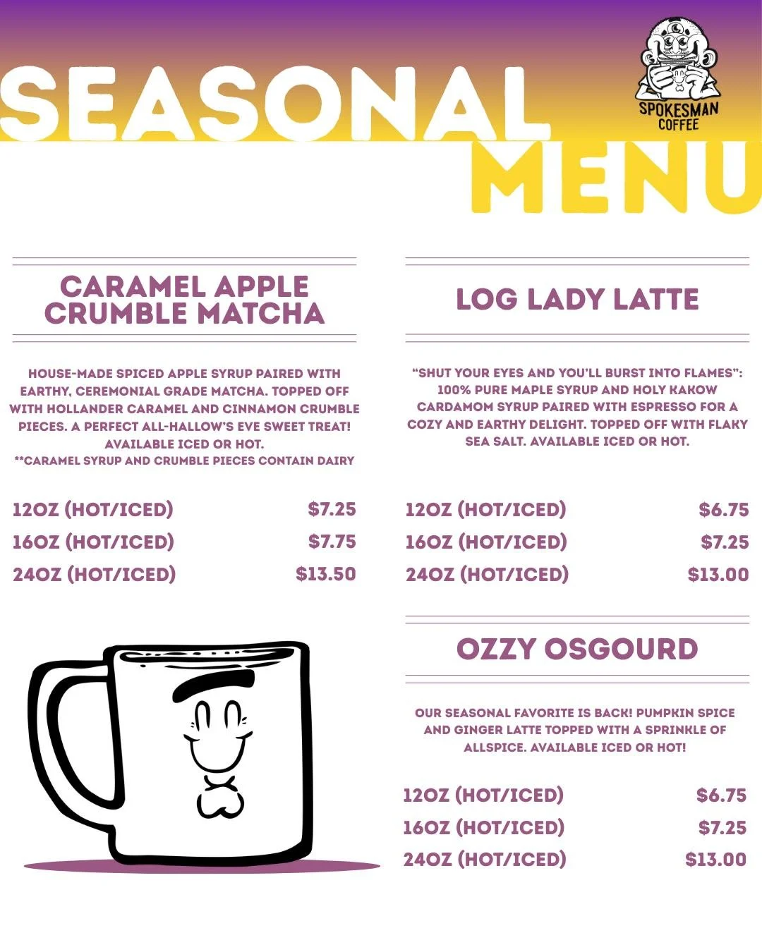 Fall drinks are here 🍂

Caramel Apple Crumble Matcha: Dessert that says it's a matcha.
Log Lady Latte: Maple, cardamom, sea salt. Cabin weekend in a cup.
Ozzy OsGourd: Pumpkin spice with some bite. Back by popular demand.

Iced or hot. Come kick it.