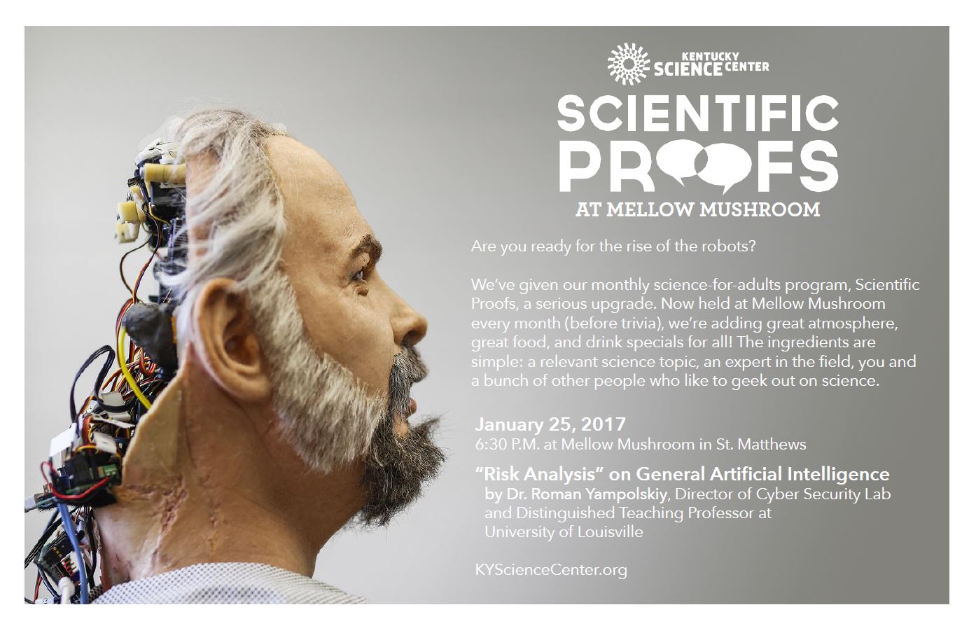Are you ready for the rise of robots? KY MMNIN collaborations with the Kentucky Science Center proudly announces this event: KSC has given their monthly science-for-adults program, Scientific Proofs, a serious upgrade. Now held at Mellow Mushroom in St. Mathews, KY. On January 25, 2017 @ 6:30PM two presentations will take place: "Risk Analysis" on General Artificial Intelligence by Dr. Roman Yampolskiy, Director of Cyver Security Lab and Distinguished Teaching Professor at University of Louisville Robotic demonstration by Dr. Indika Wijayasingue, Research Associate, Next Generation Systems Group headed by Prof. Dan Popa, Department of Electrical and Computer Engineering, UofL.