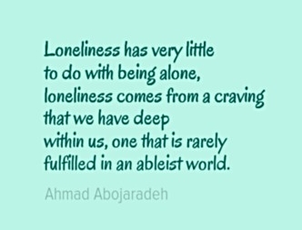 Image Description: The following text in a blue-green font with a lighter blue-green background. "Loneliness has very little to do with being alone, loneliness comes from a craving that we have deep within us, one that is rarely fulfilled in an ableist world." - Ahmad Abojaradeh