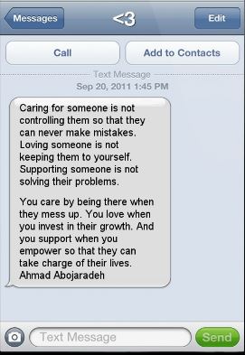 Image Description: Screen shot of a text with "<3" as the recipient. Text is from Sept 20, 2011 @ 1:45 PM, stating "Caring for someone is not controlling them so that they can never make mistakes. Loving someone is not keeping them to yourself. Supporting someone is not solving their problems. You care by being there when they mess up. You love when you invest in their growth. And you support when you empower so that they can take charge of their lives." - Ahmad Abojaradeh