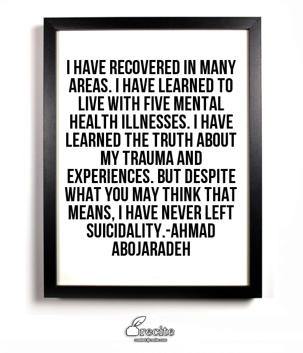 Image Description" Quote by Ahmad Abojaradeh on white board framed in black framed in shadow states "I have recovered in many areas. I have learned to live with five mental illnesses. I have learned the truth about my trauma and experiences. But despite what you may think that means, I have never left suicidality."