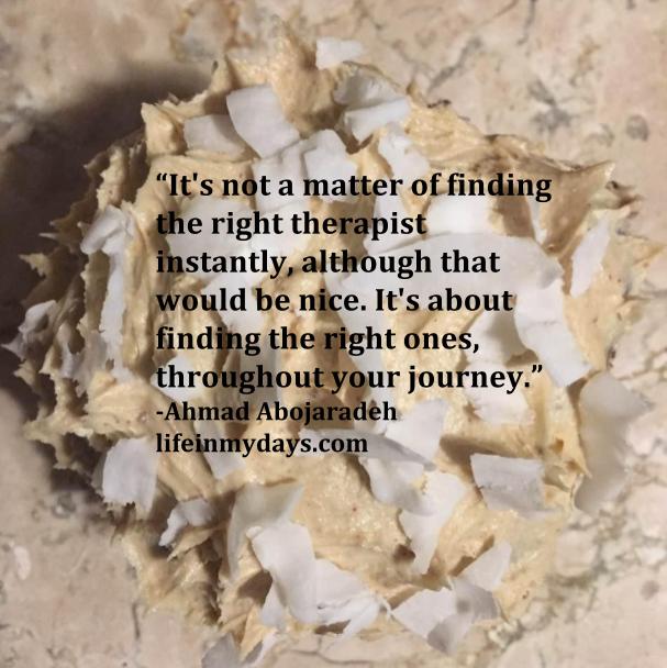 Photo Description: Quote by Ahmad Abojaradeh, "It's not a matter of finding the right therapist instantly, although that would be nice. It's about finding the right ones, throughout your journey." With the perfect cupcake in the background. 